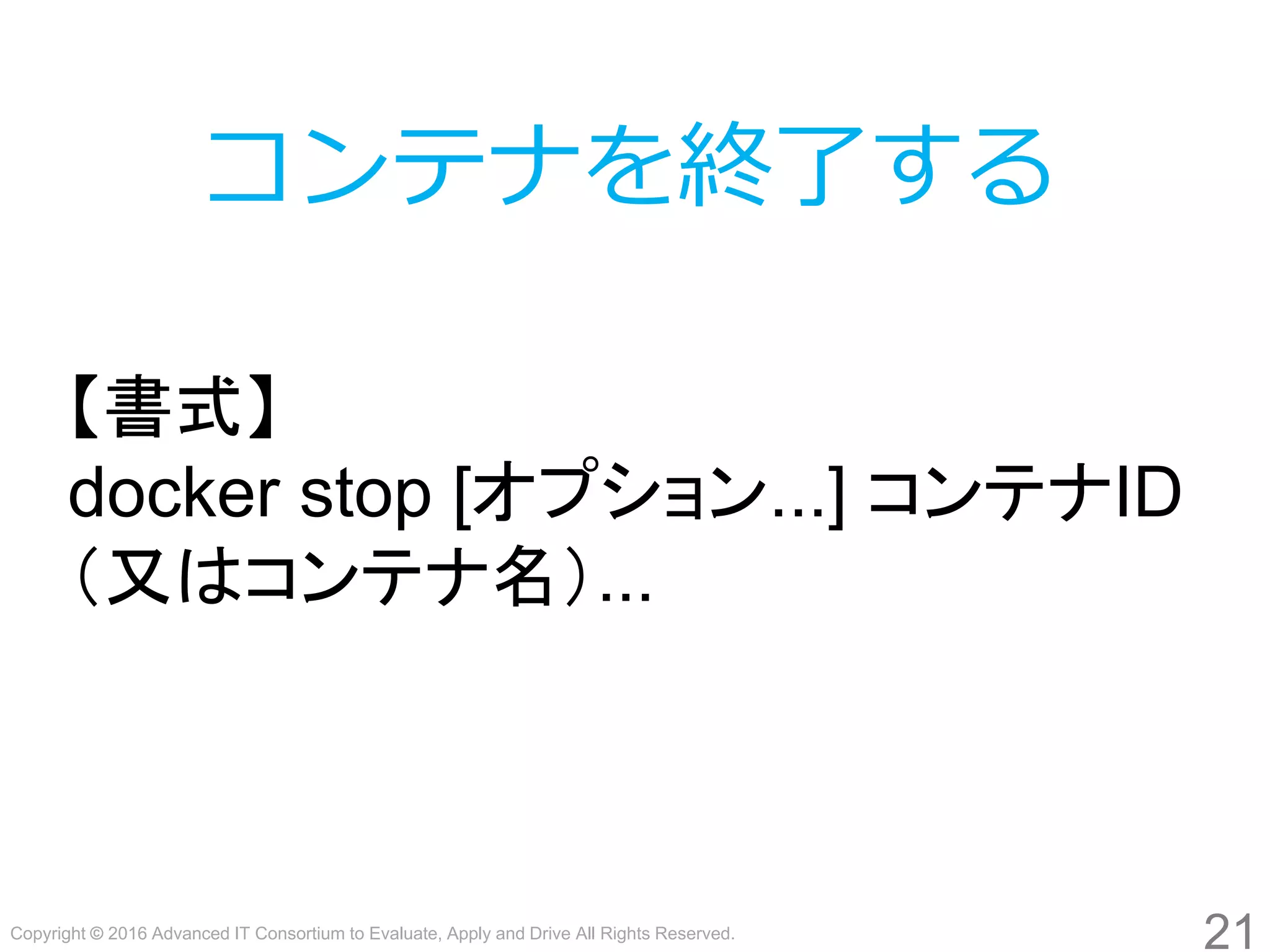 Copyright © 2016 Advanced IT Consortium to Evaluate, Apply and Drive All Rights Reserved.
21
コンテナを終了する
【書式】
docker stop [オプション...] コンテナID
（又はコンテナ名）...
 