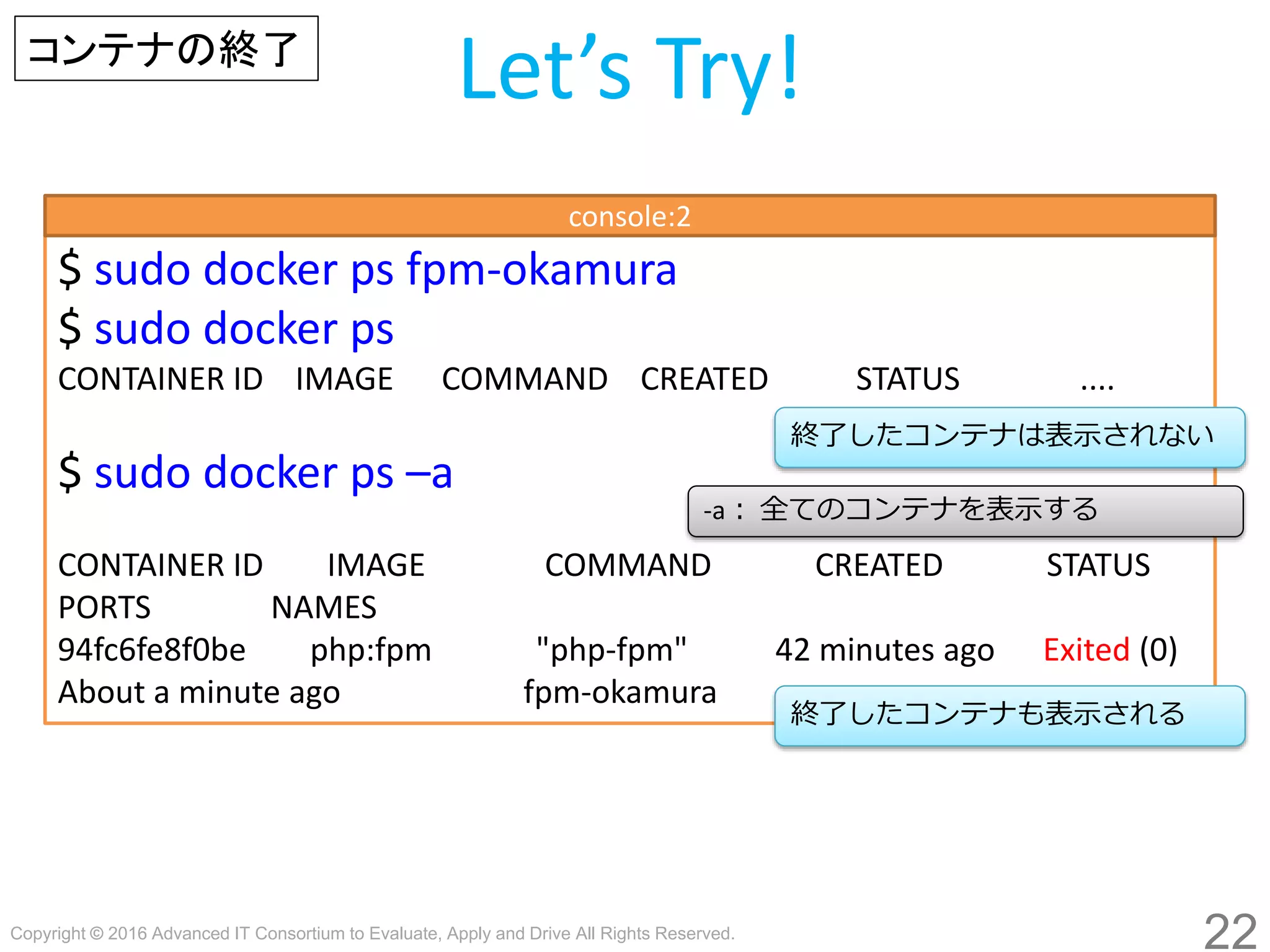 Copyright © 2016 Advanced IT Consortium to Evaluate, Apply and Drive All Rights Reserved.
22
Let’s Try!コンテナの終了
$ sudo docker stop fpm-hogege
$ sudo docker ps
CONTAINER ID IMAGE COMMAND CREATED STATUS ....
$ sudo docker ps –a
CONTAINER ID IMAGE COMMAND CREATED STATUS
PORTS NAMES
94fc6fe8f0be php:fpm "php-fpm" 42 minutes ago Exited (0)
About a minute ago fpm-hogege
終了したコンテナは表示されない
console:2
-a： 全てのコンテナを表示する
終了したコンテナも表示される
 