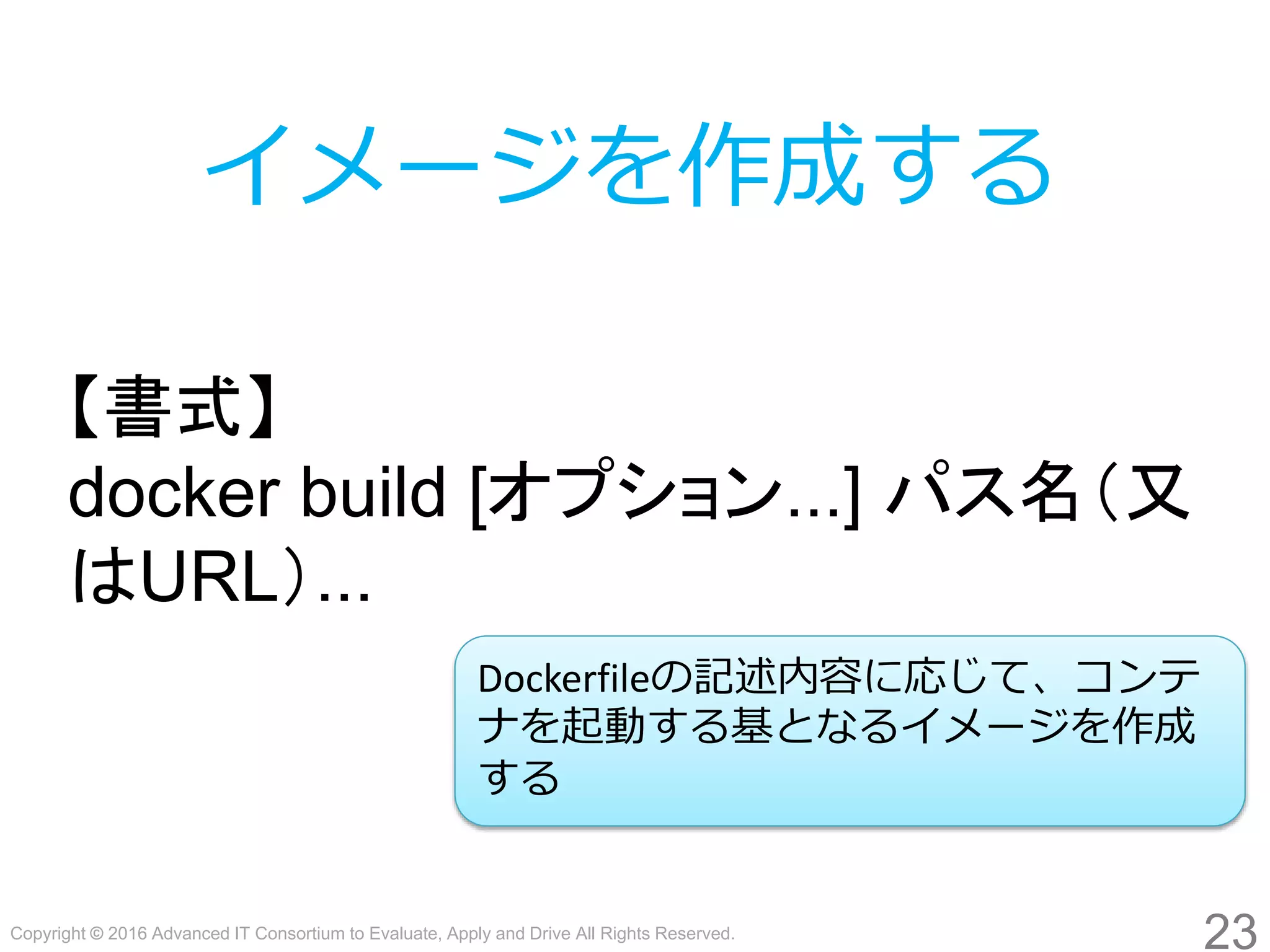 Copyright © 2016 Advanced IT Consortium to Evaluate, Apply and Drive All Rights Reserved.
23
イメージを作成する
【書式】
docker build [オプション...] パス名（又
はURL）...
Dockerfileの記述内容に応じて、コンテ
ナを起動する基となるイメージを作成
する
 