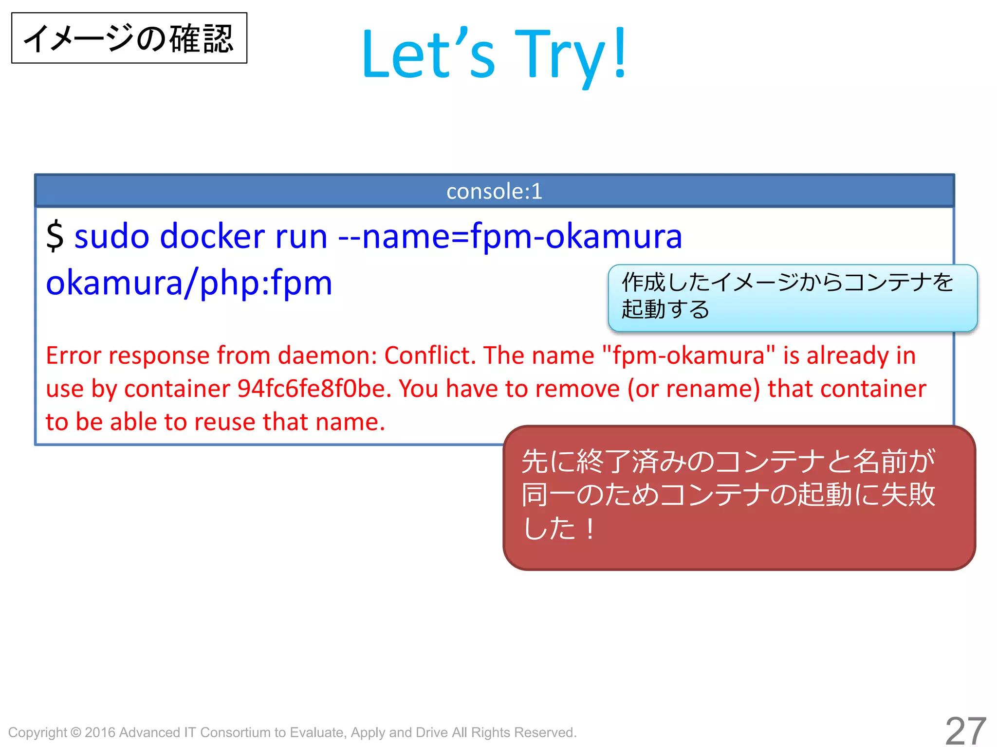 Copyright © 2016 Advanced IT Consortium to Evaluate, Apply and Drive All Rights Reserved.
27
Let’s Try!
$ sudo docker run --name=fpm-hogege hogege/php:fpm
Error response from daemon: Conflict. The name "fpm-hogege" is already in
use by container 94fc6fe8f0be. You have to remove (or rename) that container
to be able to reuse that name.
console:1
作成したイメージからコンテナを
起動する
イメージの確認
先に終了済みのコンテナと名前が
同一のためコンテナの起動に失敗
した！
 
