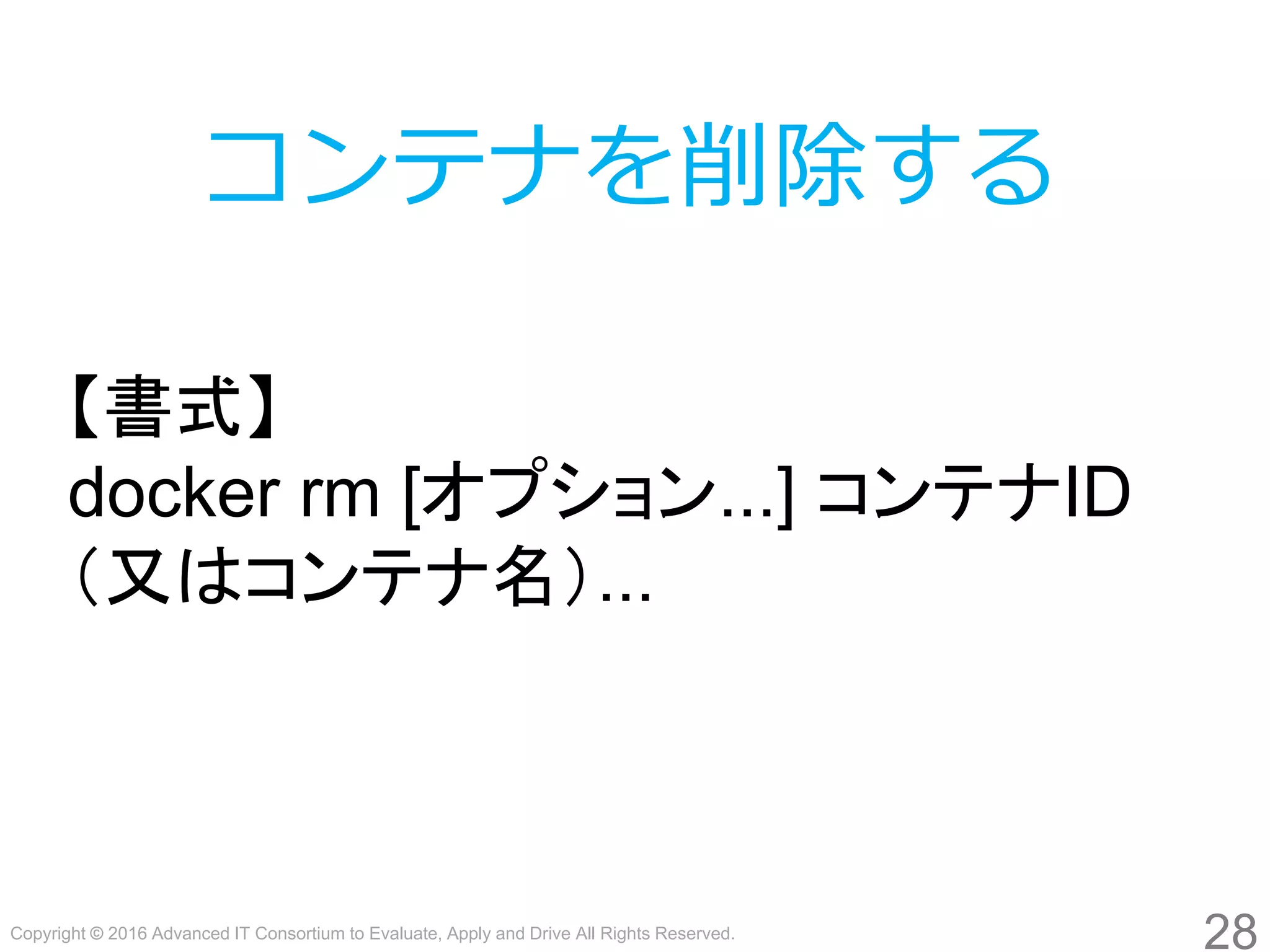 Copyright © 2016 Advanced IT Consortium to Evaluate, Apply and Drive All Rights Reserved.
28
コンテナを削除する
【書式】
docker rm [オプション...] コンテナID
（又はコンテナ名）...
 