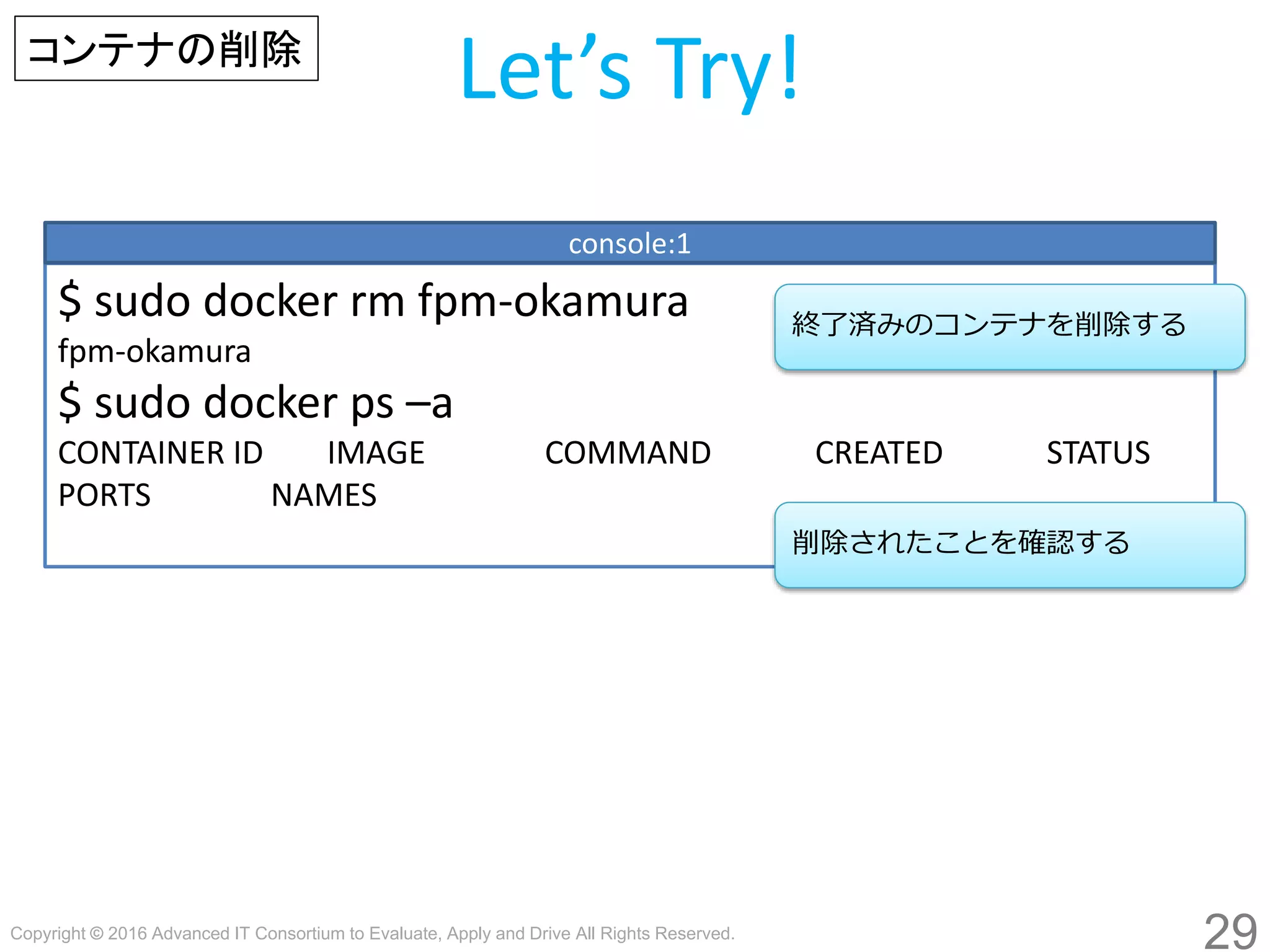 Copyright © 2016 Advanced IT Consortium to Evaluate, Apply and Drive All Rights Reserved.
29
Let’s Try!
$ sudo docker rm fpm-hogege
fpm-hogege
$ sudo docker ps –a
CONTAINER ID IMAGE COMMAND CREATED STATUS
PORTS NAMES
console:1
終了済みのコンテナを削除する
コンテナの削除
削除されたことを確認する
 