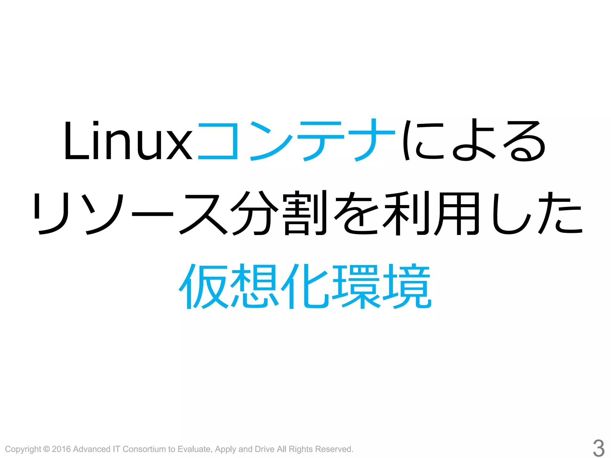 Copyright © 2016 Advanced IT Consortium to Evaluate, Apply and Drive All Rights Reserved.
Linuxコンテナによる
リソース分割を利用した
仮想化環境
3
 