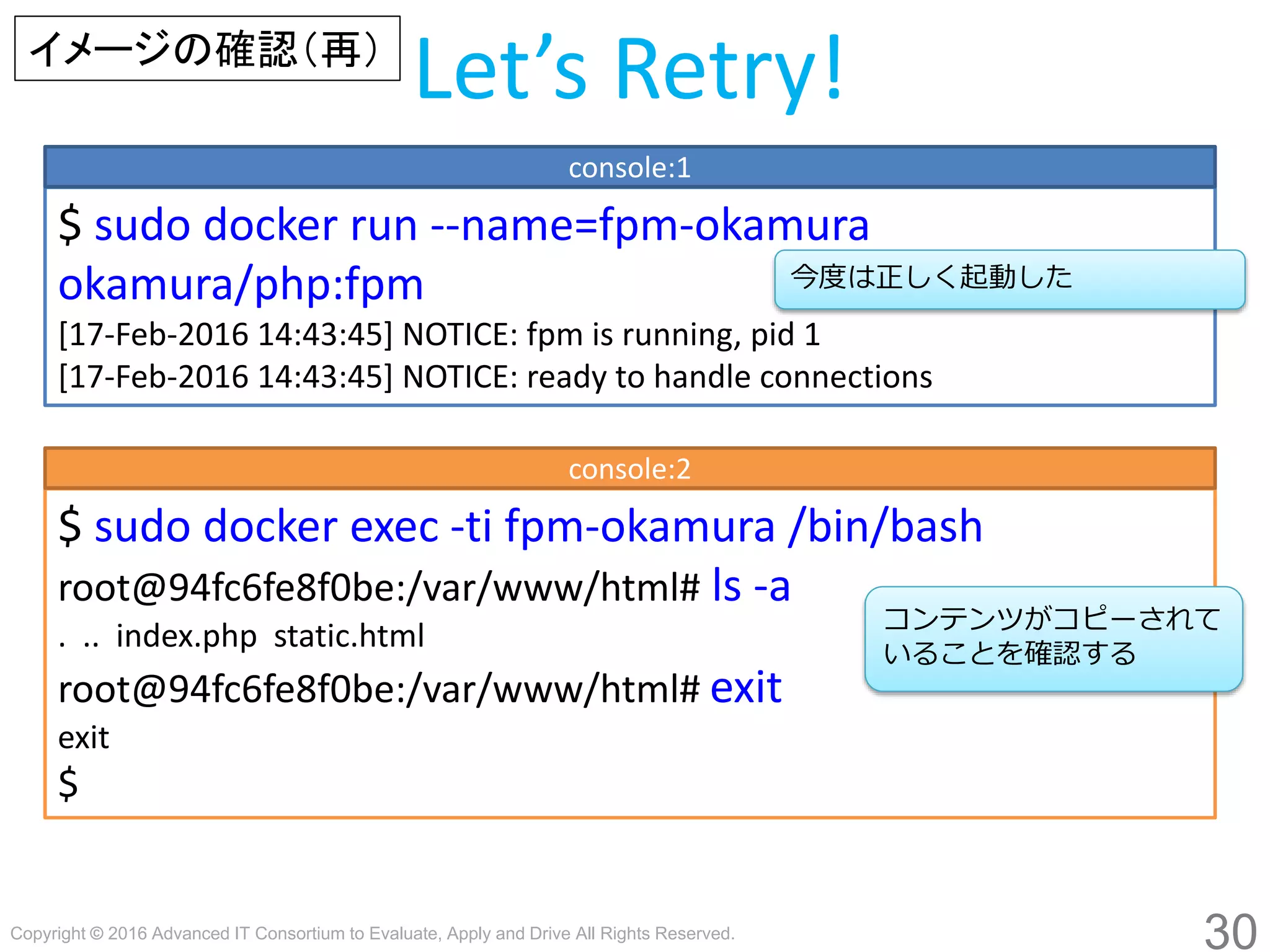 Copyright © 2016 Advanced IT Consortium to Evaluate, Apply and Drive All Rights Reserved.
30
Let’s Retry!
$ sudo docker run --name=fpm-hogege hogege/php:fpm
[17-Feb-2016 14:43:45] NOTICE: fpm is running, pid 1
[17-Feb-2016 14:43:45] NOTICE: ready to handle connections
console:1
今度は正しく起動した
イメージの確認（再）
$ sudo docker exec -ti fpm-hogege /bin/bash
root@94fc6fe8f0be:/var/www/html# ls -a
. .. index.php static.html
root@94fc6fe8f0be:/var/www/html# exit
exit
$
コンテンツがコピーされて
いることを確認する
console:2
 