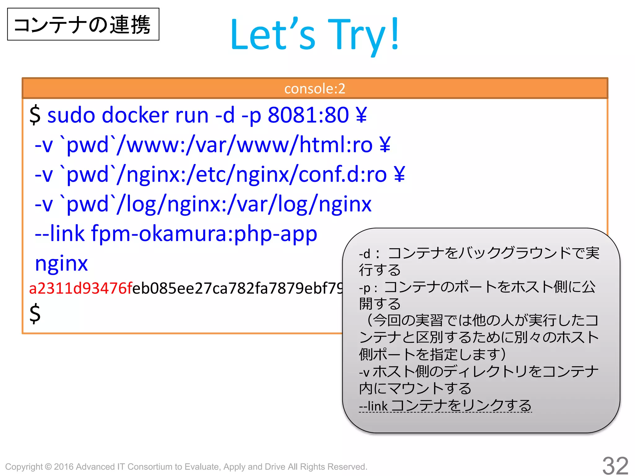 Copyright © 2016 Advanced IT Consortium to Evaluate, Apply and Drive All Rights Reserved.
32
Let’s Try!コンテナの連携
$ sudo docker run -d -p 8081:80
-v `pwd`/www:/var/www/html:ro
-v `pwd`/nginx:/etc/nginx/conf.d:ro
-v `pwd`/log/nginx:/var/log/nginx
--link fpm-hogege:php-app
nginx
a2311d93476feb085ee27ca782fa7879ebf790a3c6503720d67b590c521e991a
$
console:2
-d： コンテナをバックグラウンドで実
行する
-p : コンテナのポートをホスト側に公
開する
（今回の実習では他の人が実行したコ
ンテナと区別するために別々のホスト
側ポートを指定します）
-v ホスト側のディレクトリをコンテナ
内にマウントする
--link コンテナをリンクする
 