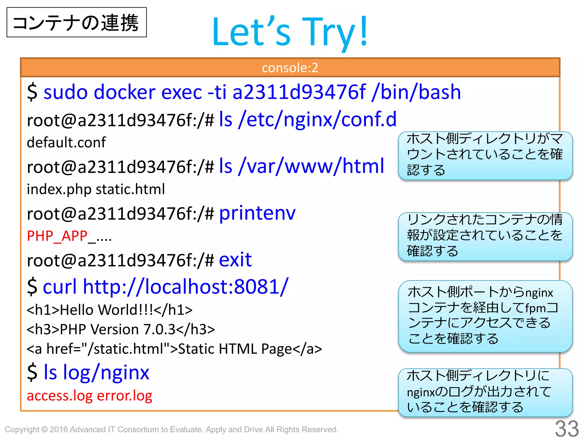 Copyright © 2016 Advanced IT Consortium to Evaluate, Apply and Drive All Rights Reserved.
33
Let’s Try!コンテナの連携
$ sudo docker exec -ti a2311d93476f /bin/bash
root@a2311d93476f:/# ls /etc/nginx/conf.d
default.conf
root@a2311d93476f:/# ls /var/www/html
index.php static.html
root@a2311d93476f:/# printenv
PHP_APP_....
root@a2311d93476f:/# exit
$ curl http://localhost:8081/
<h1>Hello World!!!</h1>
<h3>PHP Version 7.0.3</h3>
<a href="/static.html">Static HTML Page</a>
$ ls log/nginx
access.log error.log
console:2
ホスト側ディレクトリがマ
ウントされていることを確
認する
ホスト側ディレクトリに
nginxのログが出力されて
いることを確認する
ホスト側ポートからnginx
コンテナを経由してfpmコ
ンテナにアクセスできる
ことを確認する
リンクされたコンテナの情
報が設定されていることを
確認する
 
