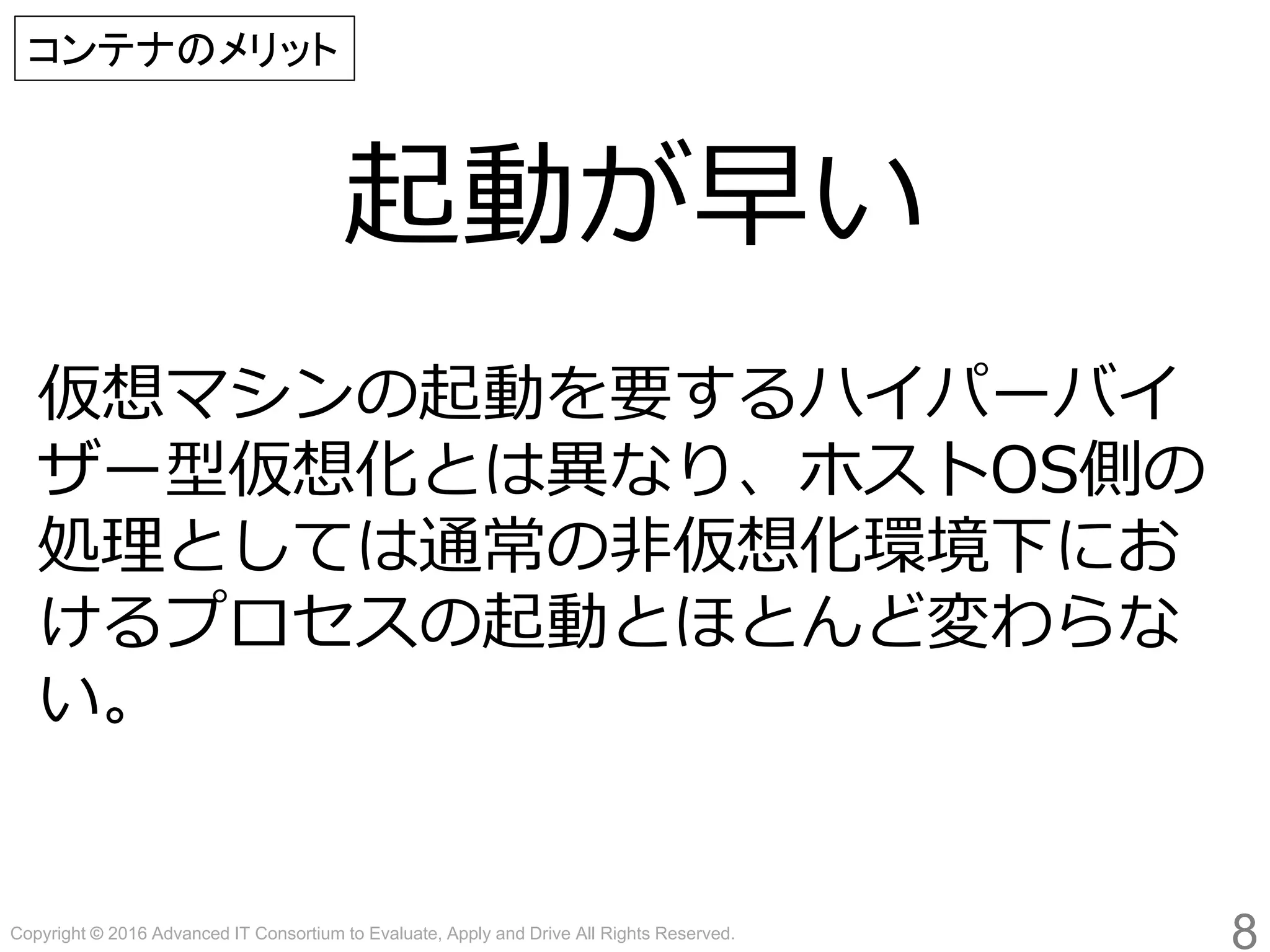 Copyright © 2016 Advanced IT Consortium to Evaluate, Apply and Drive All Rights Reserved.
起動が早い
8
コンテナのメリット
仮想マシンの起動を要するハイパーバイ
ザー型仮想化とは異なり、ホストOS側の
処理としては通常の非仮想化環境下にお
けるプロセスの起動とほとんど変わらな
い。
 