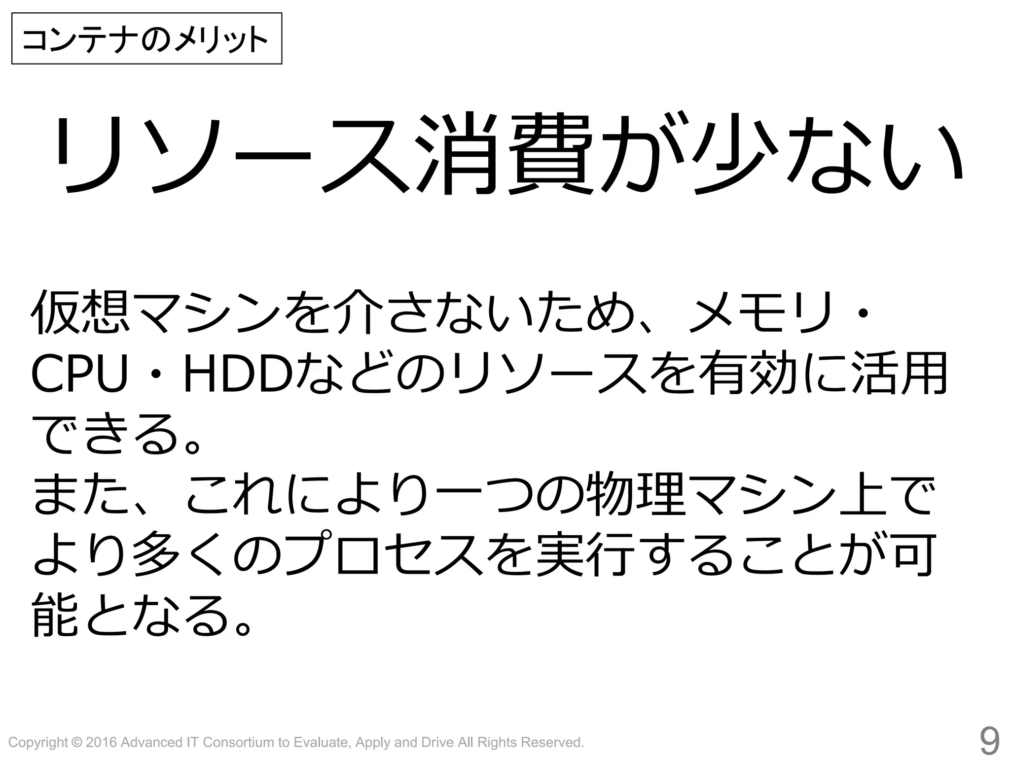 Copyright © 2016 Advanced IT Consortium to Evaluate, Apply and Drive All Rights Reserved.
リソース消費が少ない
9
コンテナのメリット
仮想マシンを介さないため、メモリ・
CPU・HDDなどのリソースを有効に活用
できる。
また、これにより一つの物理マシン上で
より多くのプロセスを実行することが可
能となる。
 