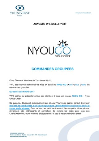 ANNONCE OFFICIELLE YWC




                       COMMANDES GROUPEES


Cher Clients et Membres de Youniverse World,

YWC est heureux d’annoncer la mise en place du NYOU GO (Nyou Group Order): les
commandes groupées.

Qu’est-ce que NYOU GO ?

YWC est fier de présenter à tous ses clients et à tous son réseau, NYOU GO : Nyou
Group Order

Ce système, développé exclusivement par et pour Youniverse World, permet d’envoyer
des lots de commandes d’un seul ou plusieurs Clients/Membres en un seul envoi et
à une seule adresse. Dans ce cas, les tarifs de transport, liés au poids et au volume,
deviennent très intéressants et permettent de réduire les coûts pour tous nos
Clients/Membres, d’une manière exceptionnelle, et ceci à travers le monde entier !
 