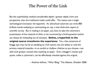 The Power of the Link But the superficiality masked considerable depth—greater depth, from one perspective, than the traditional media could offer.  The reason was a single technological innovation: the hyperlink.  An old-school columnist can write 800 brilliant words analyzing or commenting on, say, a new think-tank report or scientific survey.  But in reading it on paper, you have to take the columnist’s presentation of the material on faith, or be convinced by a brief quotation (which can always be misleading out of context) .  Online, a hyperlink to the original source transforms the experience .  Yes, a few sentences of bloggy spin may not be as satisfying as a full column, but the ability to read the primary material instantly—in as careful or shallow a fashion as you choose—can add much greater context than anything on paper.  Even a blogger’s chosen pull quote, unlike a columnist’s, can be effortlessly checked against the original. –  Andrew Sullivan, “Why I Blog,” The Atlantic, October 2008 
