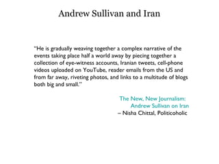 Andrew Sullivan and Iran “ He is gradually weaving together a complex narrative of the events taking place half a world away by piecing together a collection of eye-witness accounts, Iranian tweets, cell-phone videos uploaded on YouTube, reader emails from the US and from far away, riveting photos, and links to a multitude of blogs both big and small.” The New, New Journalism:   Andrew Sullivan on Iran –  Nisha Chittal, Politicoholic  