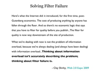 Solving Filter Failure Here's what the Internet did: it introduced, for the first time, post-Gutenberg economics. The cost of producing anything by anyone has fallen through the floor. And so there's no economic logic that says that you have to filter for quality before you publish...The filter for quality is now way downstream of the site of production. What we're dealing with now is not the problem of information overload, because we're always dealing (and always have been dealing) with information overload... Thinking about information overload isn't accurately describing the problem; thinking about filter failure is. - Clay Shirky,  Web 2.0 Expo 2009 
