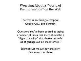 Worrying About a “World of Disinformation” on the Web The web is becoming a cesspool. - Google CEO Eric Schmidt Question: You've been quoted as saying a number of times that there should be a "flight to quality," that there's an awful lot of garbage out on the Internet -- Schmidt: Let me just say precisely: It's a sewer out there. 