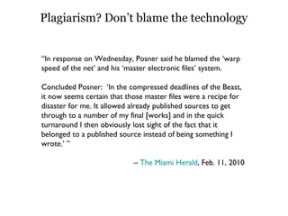 Plagiarism? Don’t blame the technology “ In response on Wednesday, Posner said he blamed the ‘warp speed of the net’ and his ‘master electronic files’ system. Concluded Posner:  ‘In the compressed deadlines of the Beast, it now seems certain that those master files were a recipe for disaster for me. It allowed already published sources to get through to a number of my final [works] and in the quick turnaround I then obviously lost sight of the fact that it belonged to a published source instead of being something I wrote.’ ” –  The Miami Herald , Feb. 11, 2010  