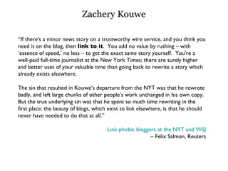 Zachery Kouwe “ If there's a minor news story on a trustworthy wire service, and you think you need it on the blog, then  link to it .  You add no value by rushing – with ‘essence of speed,’ no less – to get the exact same story yourself.  You're a well-paid full-time journalist at the New York Times; there are surely higher and better uses of your valuable time than going back to rewrite a story which already exists elsewhere.  The sin that resulted in Kouwe’s departure from the NYT was that he rewrote badly, and left large chunks of other people’s work unchanged in his own copy. But the true underlying sin was that he spent so much time rewriting in the first place: the beauty of blogs, which exist to link elsewhere, is that he should never have needed to do that at all.”  Link-phobic bloggers at the NYT and WSJ –  Felix Salmon, Reuters 