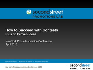 How to Succeed with Contests
Plus 30 Proven Ideas

New York Press Association Conference
April 2013




DRIVING REVENUE | BUILDING DATABASE | GROWING AUDIENCE



New York Press Association Conference 2013
 