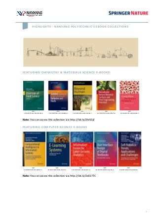 1
HIGHLIGHTS - NANYANG POLYTECHNIC’S EBOOK COLLECTIONS
FEATURING CHEMISTRY & MATERIALS SCIENCE E-BOOKS
DOI
10.1007/978-1-4614-9138-5
DOI
10.1007/978-3-319-30388-8
DOI
10.1007/978-3-662-43526-7
DOI
10.1007/978-3-319-03125-5
DOI
10.1007/978-1-4614-9383-9
Note: You can access this collection via: http://bit.ly/2fe5EyF
FEATURING COMPUTER SCIENCE E-BOOKS
DOI
10.1007/978-3-319-48517-1
DOI
10.1007/978-3-319-41163-7
DOI
10.1007/978-3-319-44257-0
DOI
10.1007/978-981-10-2456-6
DOI
10.1007/978-3-319-46460-2
Note: You can access this collection via: http://bit.ly/2eEE7TC
 
