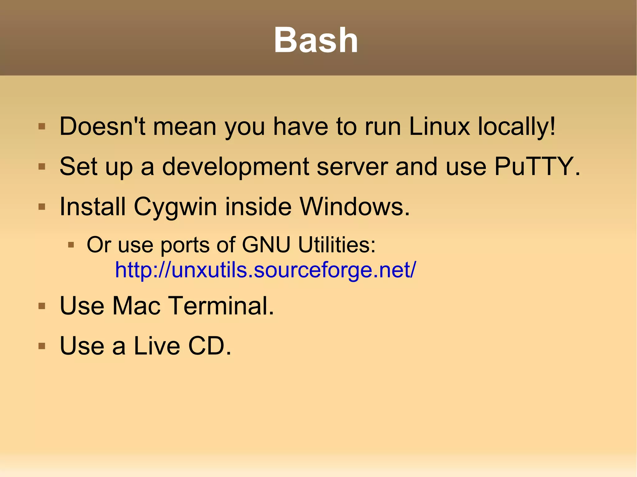Bash Doesn't mean you have to run Linux locally! Set up a development server and use PuTTY. Install Cygwin inside Windows. Or use ports of GNU Utilities: http://unxutils.sourceforge.net/ Use Mac Terminal. Use a Live CD. 