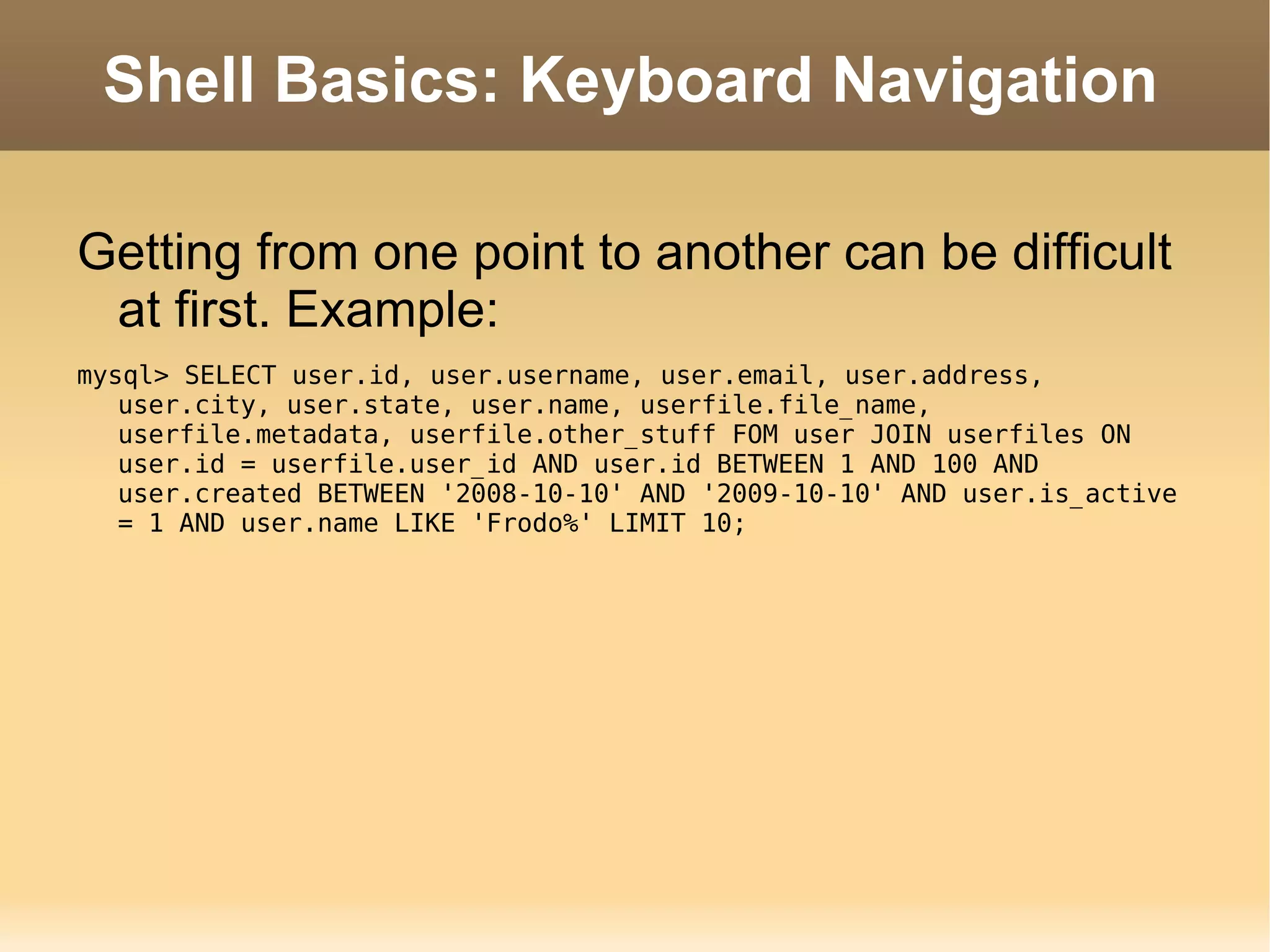 Shell Basics: Keyboard Navigation Getting from one point to another can be difficult at first. Example: mysql> SELECT user.id, user.username, user.email, user.address, user.city, user.state, user.name, userfile.file_name, userfile.metadata, userfile.other_stuff FOM user JOIN userfiles ON user.id = userfile.user_id AND user.id BETWEEN 1 AND 100 AND user.created BETWEEN '2008-10-10' AND '2009-10-10' AND user.is_active = 1 AND user.name LIKE 'Frodo%' LIMIT 10; 
