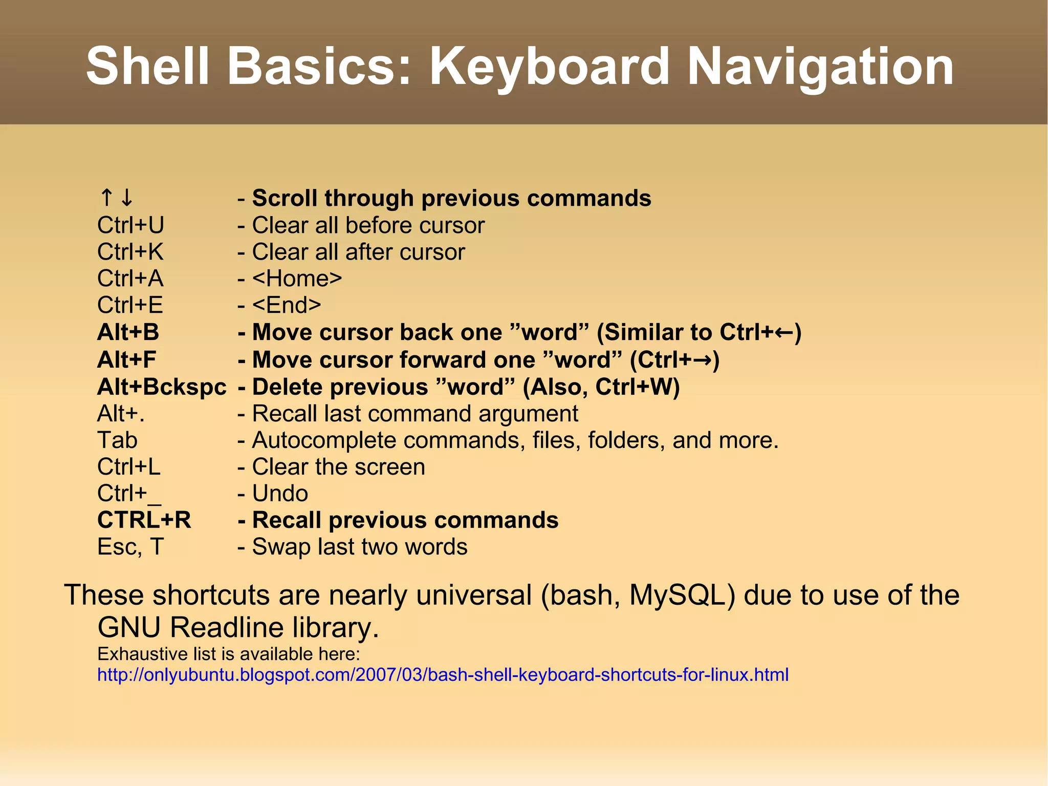 Shell Basics: Keyboard Navigation ↑↓ -  Scroll through previous commands Ctrl+U - Clear all before cursor Ctrl+K - Clear all after cursor Ctrl+A - <Home> Ctrl+E - <End> Alt+B - Move cursor back one ”word” (Similar to Ctrl+ ← ) Alt+F - Move cursor forward one ”word” (Ctrl+ -> ) Alt+Bckspc - Delete previous ”word” (Also, Ctrl+W) Alt+. - Recall last command argument Tab - Autocomplete commands, files, folders, and more. Ctrl+L - Clear the screen Ctrl+_ - Undo CTRL+R - Recall previous commands Esc, T - Swap last two words These shortcuts are nearly universal (bash, MySQL) due to use of the GNU Readline library. Exhaustive list is available here:  http://onlyubuntu.blogspot.com/2007/03/bash-shell-keyboard-shortcuts-for-linux.html 