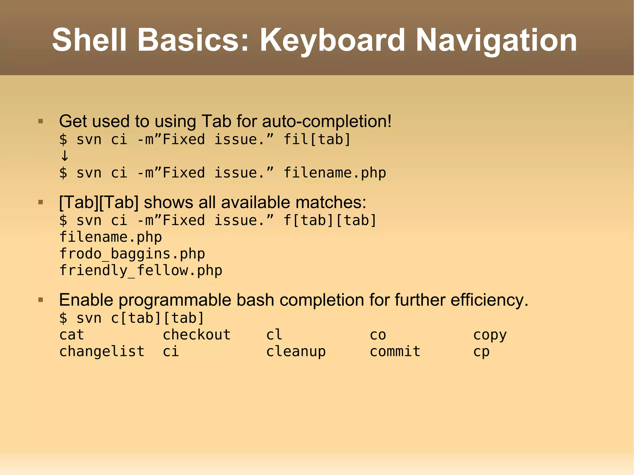 Shell Basics: Keyboard Navigation Get used to using Tab for auto-completion! $ svn ci -m”Fixed issue.” fil[tab] ↓ $ svn ci -m”Fixed issue.” filename.php [Tab][Tab] shows all available matches: $ svn ci -m”Fixed issue.” f[tab][tab] filename.php frodo_baggins.php friendly_fellow.php Enable programmable bash completion for further efficiency. $ svn c[tab][tab] cat  checkout  cl  co  copy  changelist  ci  cleanup  commit  cp  