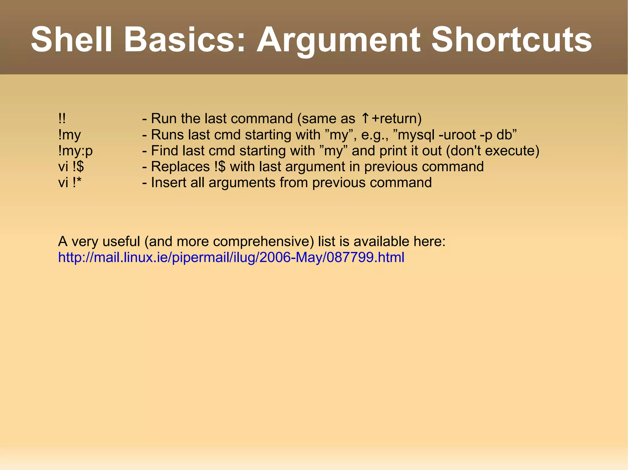 Shell Basics: Argument Shortcuts !! - Run the last command (same as  ↑ +return) !my - Runs last cmd starting with ”my”, e.g., ”mysql -uroot -p db” !my:p - Find last cmd starting with ”my” and print it out (don't execute) vi !$  - Replaces !$ with last argument in previous command vi !* - Insert all arguments from previous command A very useful (and more comprehensive) list is available here: http://mail.linux.ie/pipermail/ilug/2006-May/087799.html 