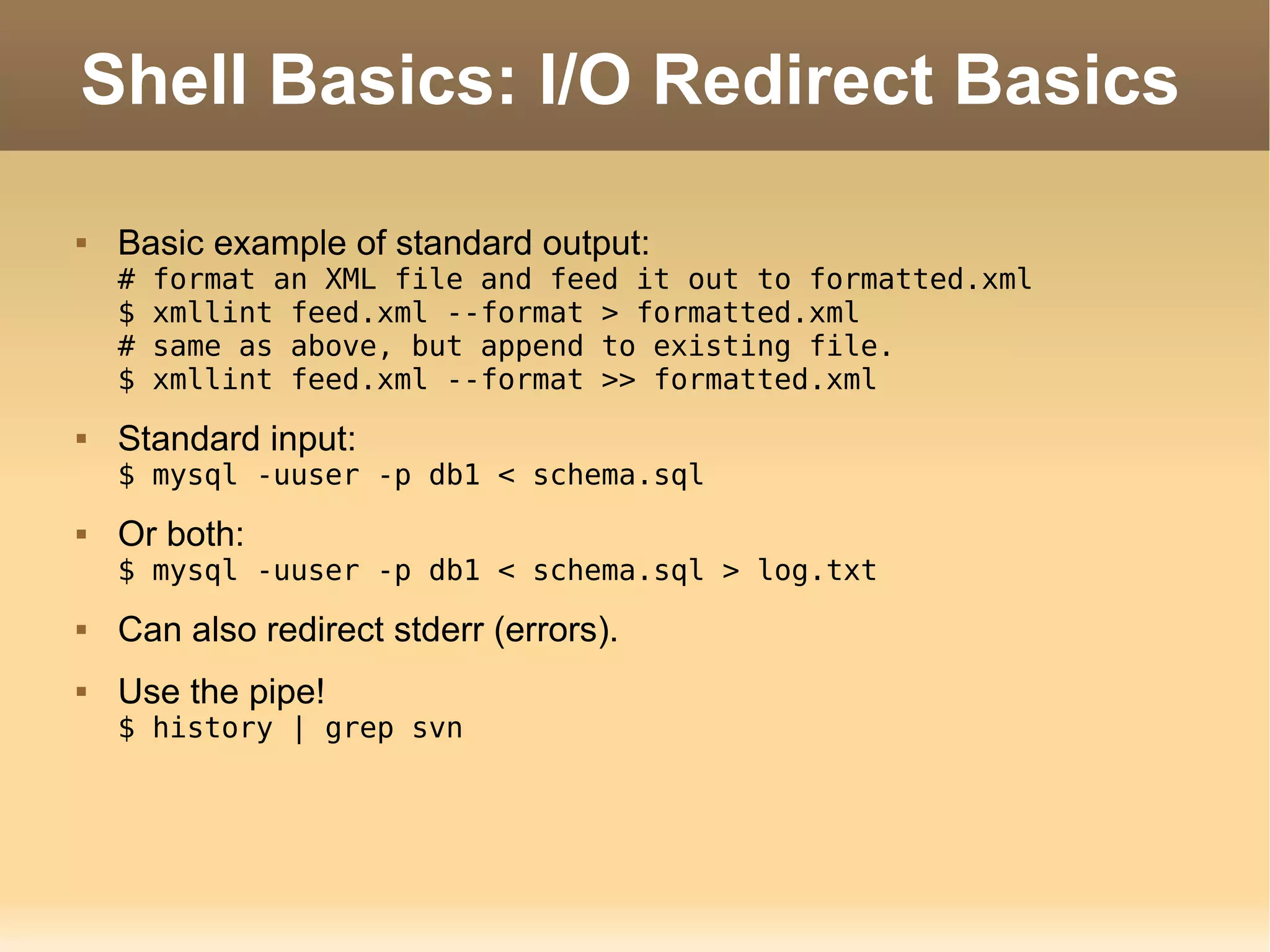 Shell Basics: I/O Redirect Basics Basic example of standard output: # format an XML file and feed it out to formatted.xml $ xmllint feed.xml --format > formatted.xml # same as above, but append to existing file. $ xmllint feed.xml --format >> formatted.xml Standard input: $ mysql -uuser -p db1 < schema.sql Or both: $ mysql -uuser -p db1 < schema.sql > log.txt Can also redirect stderr (errors). Use the pipe! $ history | grep svn 