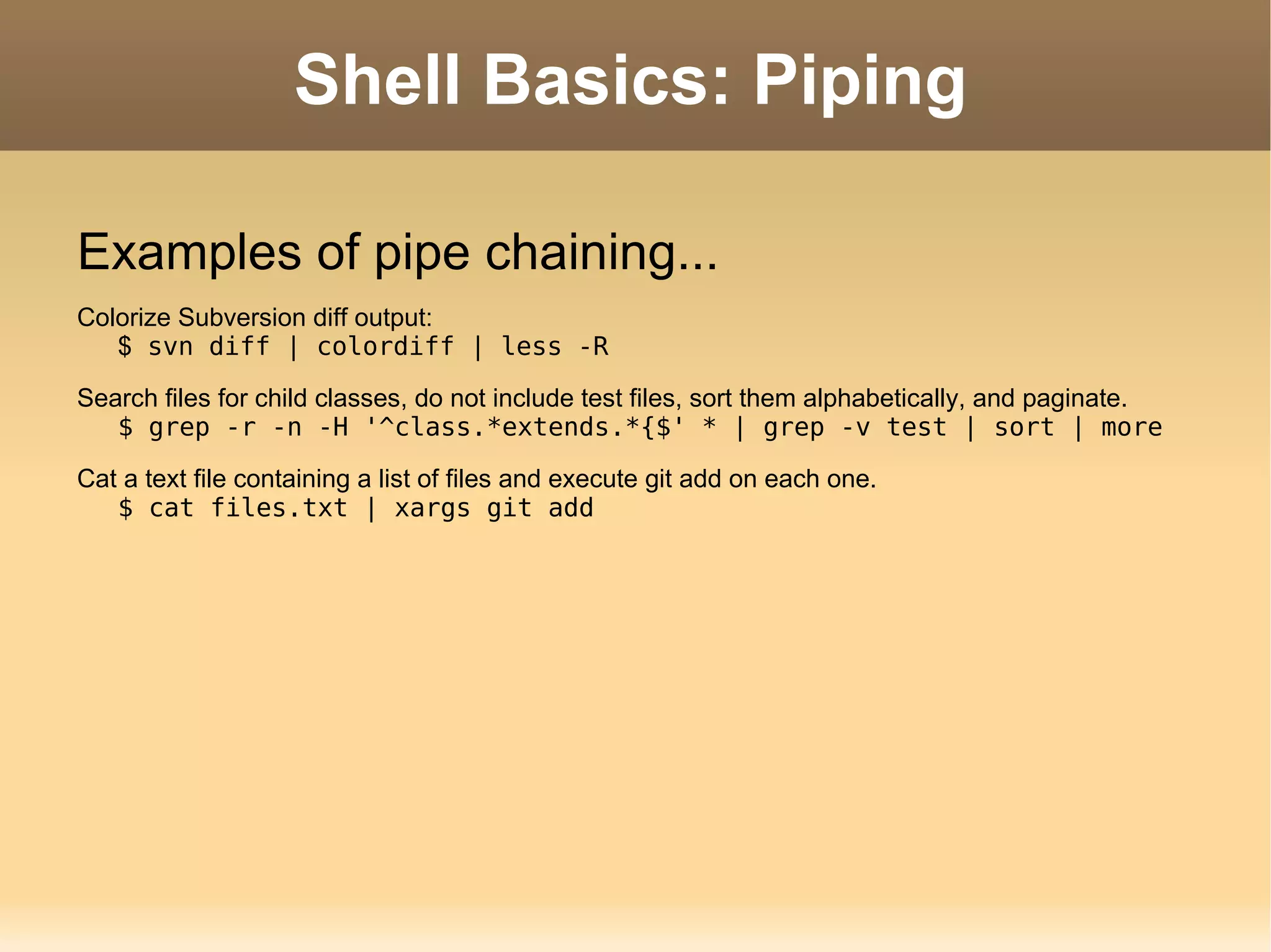 Shell Basics: Piping Examples of pipe chaining... Colorize Subversion diff output: $  svn diff | colordiff | less -R Search files for child classes, do not include test files, sort them alphabetically, and paginate. $ grep -r -n -H '^class.*extends.*{$' * | grep -v test | sort | more Cat a text file containing a list of files and execute git add on each one. $ cat files.txt | xargs git add 