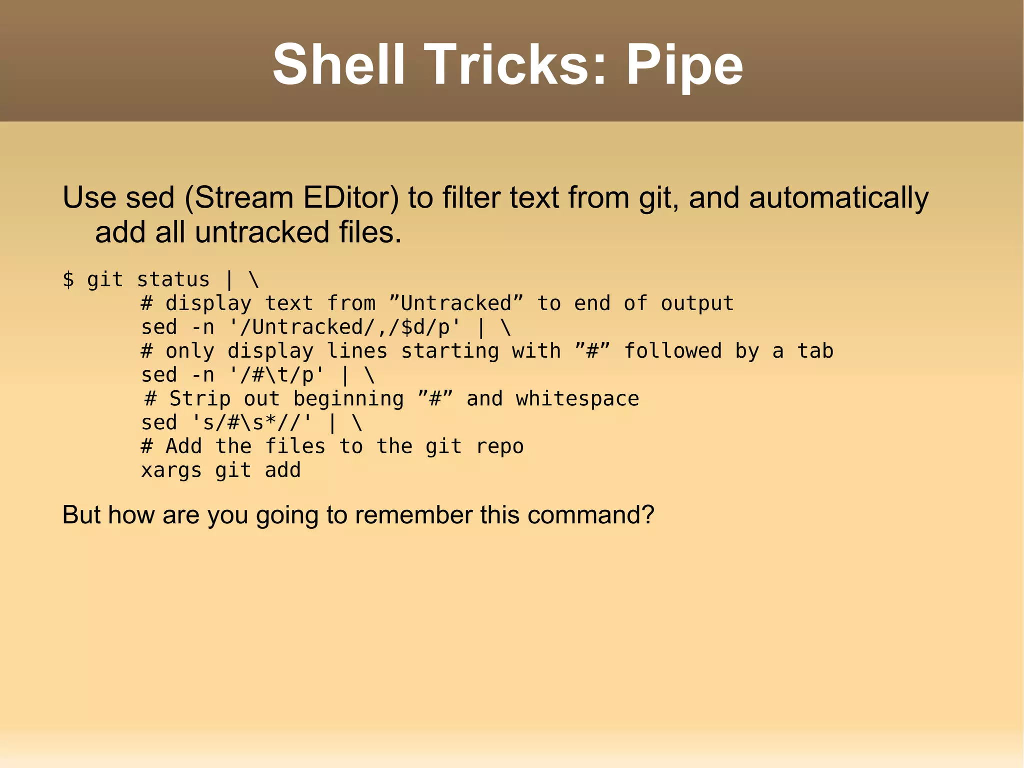 Shell Tricks: Pipe Use sed (Stream EDitor) to filter text from git, and automatically add all untracked files. $ git status | \ # display text from ”Untracked” to end of output sed -n '/Untracked/,/$d/p' | \ # only display lines starting with ”#” followed by a tab sed -n '/#\t/p' | \   # Strip out beginning ”#” and whitespace sed 's/#\s*//' | \ # Add the files to the git repo xargs git add But how are you going to remember this command? 