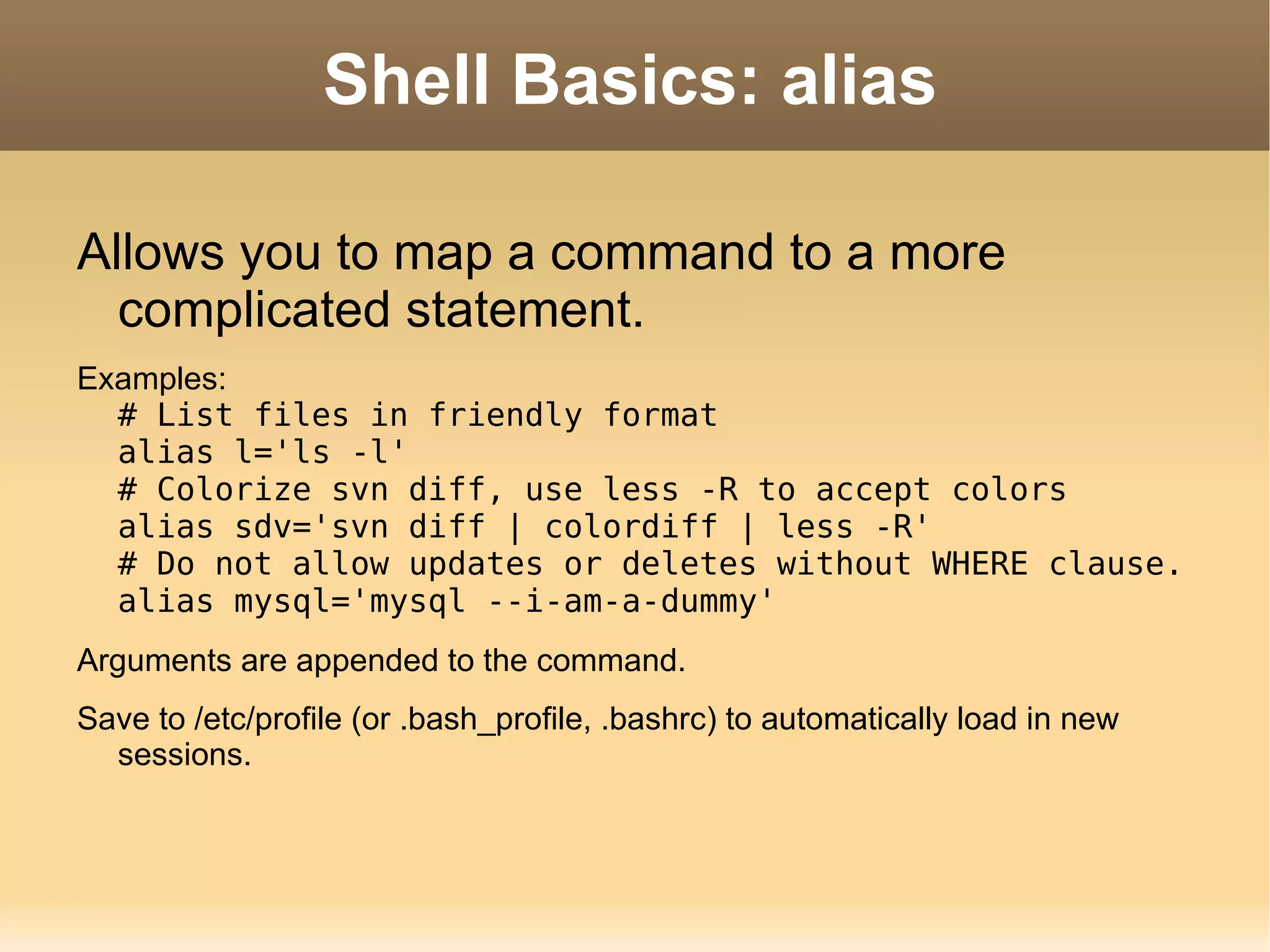 Shell Basics: alias Allows you to map a command to a more complicated statement. Examples: # List files in friendly format alias l='ls -l' # Colorize svn diff, use less -R to accept colors alias sdv='svn diff | colordiff | less -R' # Do not allow updates or deletes without WHERE clause. alias mysql='mysql --i-am-a-dummy' Arguments are appended to the command. Save to /etc/profile (or .bash_profile, .bashrc) to automatically load in new sessions. 