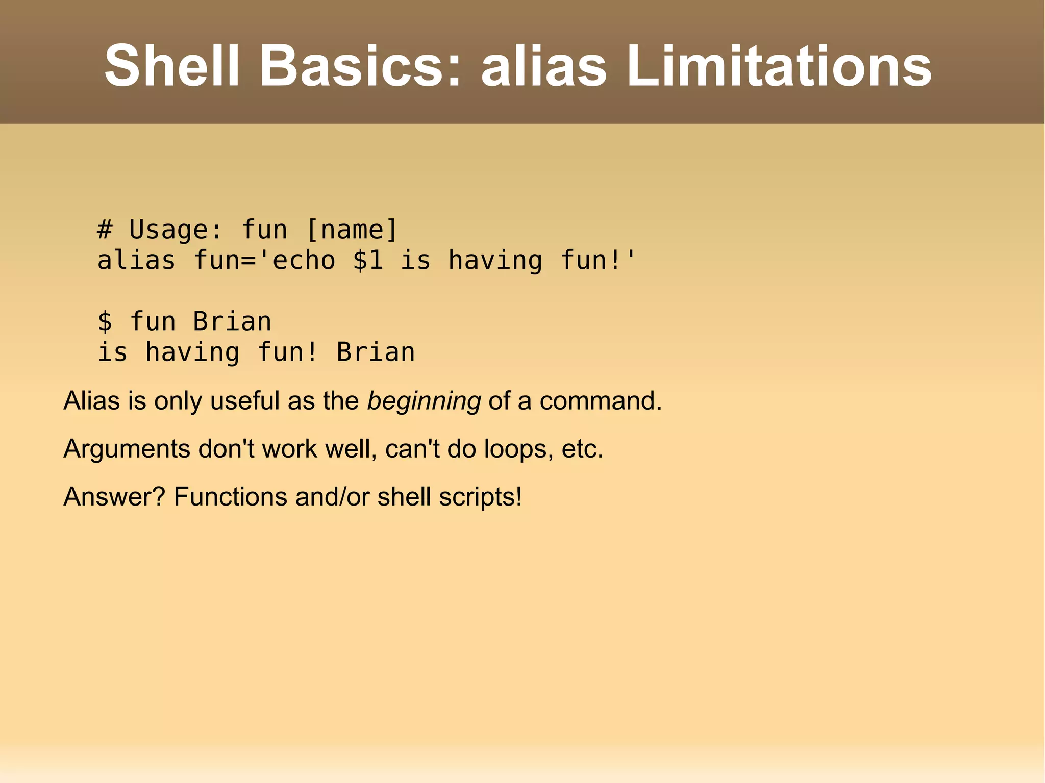 Shell Basics: alias Limitations # Usage: fun [name] alias fun='echo $1 is having fun!' $ fun Brian is having fun! Brian Alias is only useful as the  beginning  of a command. Arguments  don't work well, can't do loops, etc. Answer? Functions and/or shell scripts! 