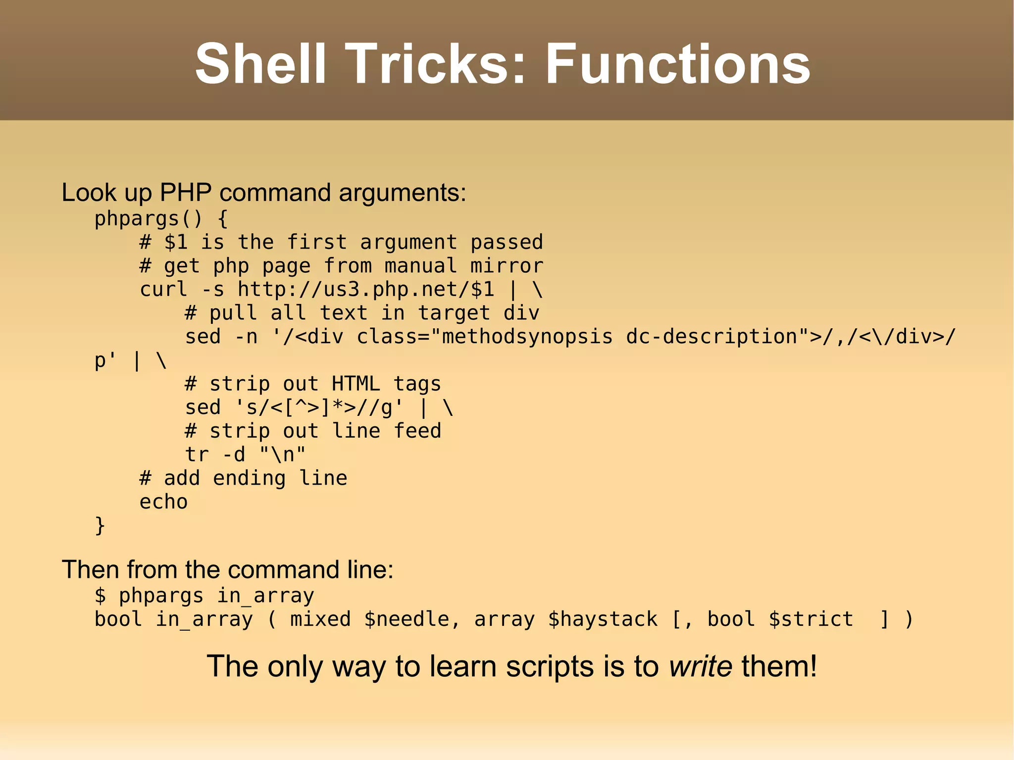 Shell Tricks: Functions Look up PHP command arguments: phpargs() { # $1 is the first argument passed # get php page from manual mirror curl -s http://us3.php.net/$1 | \ # pull all text in target div sed -n '/<div class=&quot;methodsynopsis dc-description&quot;>/,/<\/div>/p' | \ # strip out HTML tags sed 's/<[^>]*>//g' | \ # strip out line feed tr -d &quot;\n&quot; # add ending line echo } Then from the command line: $ phpargs in_array bool in_array ( mixed $needle, array $haystack [, bool $strict  ] ) The only way to learn scripts is to  write  them! 