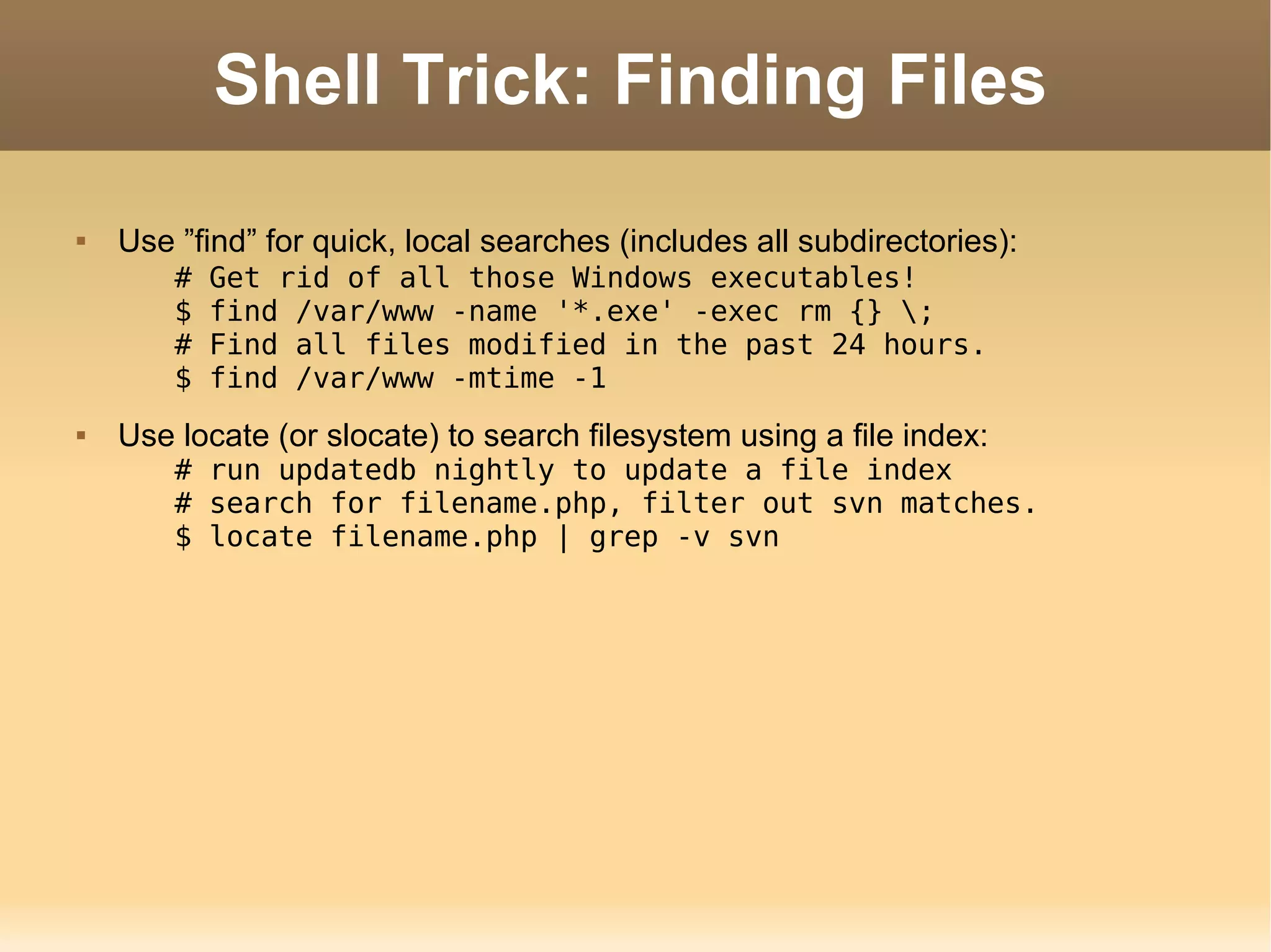 Shell Trick: Finding Files Use ”find” for quick, local searches (includes all subdirectories): # Get rid of all those Windows executables! $ find /var/www -name '*.exe' -exec rm {} \; # Find all files modified in the past 24 hours. $ find /var/www -mtime -1 Use locate (or slocate) to search filesystem using a file index: # run updatedb nightly to update a file index # search for filename.php, filter out svn matches. $ locate filename.php | grep -v svn 