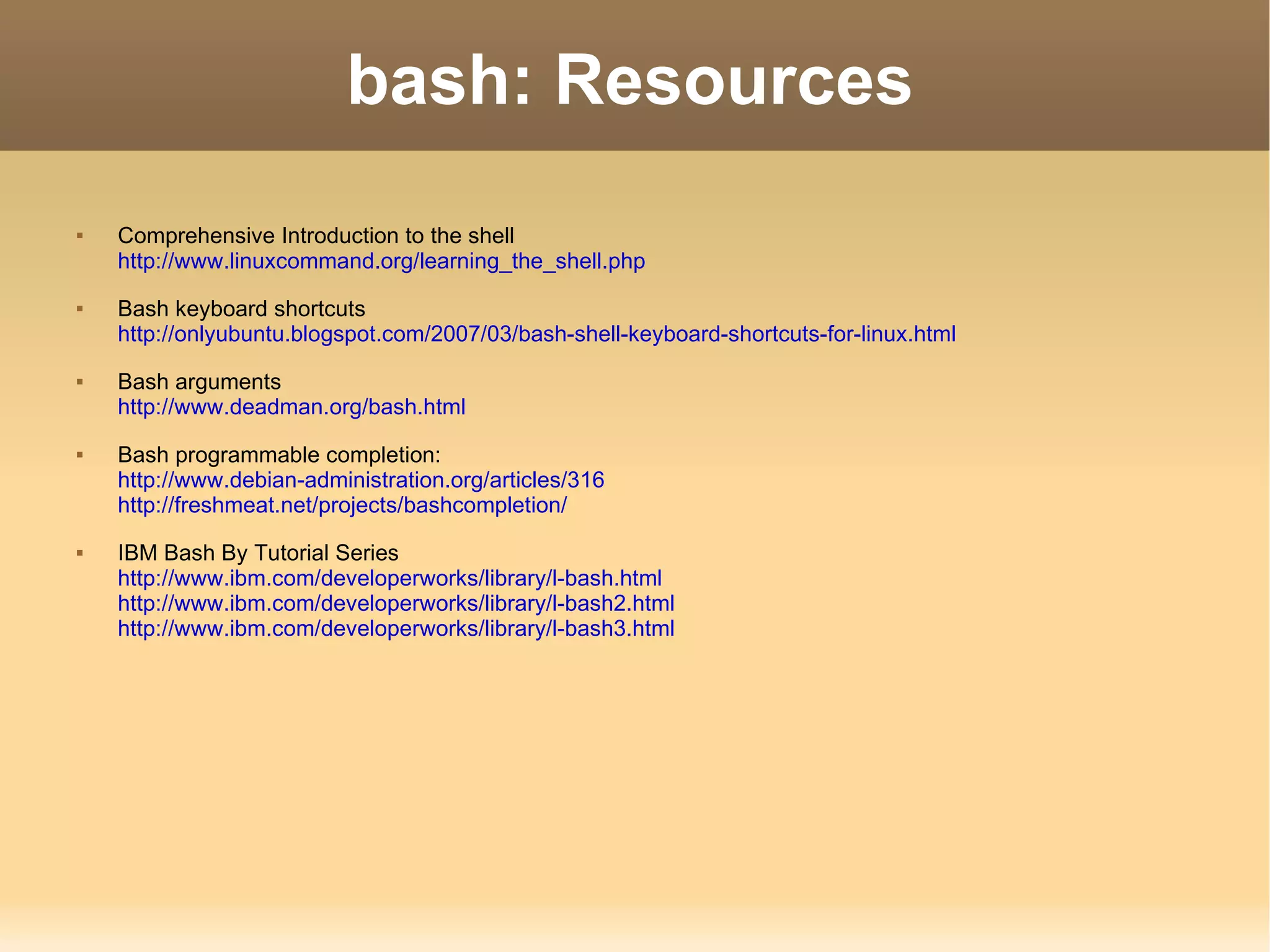bash: Resources Comprehensive Introduction to the shell http://www.linuxcommand.org/learning_the_shell.php Bash keyboard shortcuts http://onlyubuntu.blogspot.com/2007/03/bash-shell-keyboard-shortcuts-for-linux.html Bash arguments http://www.deadman.org/bash.html Bash programmable completion: http://www.debian-administration.org/articles/316 http://freshmeat.net/projects/bashcompletion/ IBM Bash By Tutorial Series http://www.ibm.com/developerworks/library/l-bash.html http://www.ibm.com/developerworks/library/l-bash2.html http://www.ibm.com/developerworks/library/l-bash3.html 