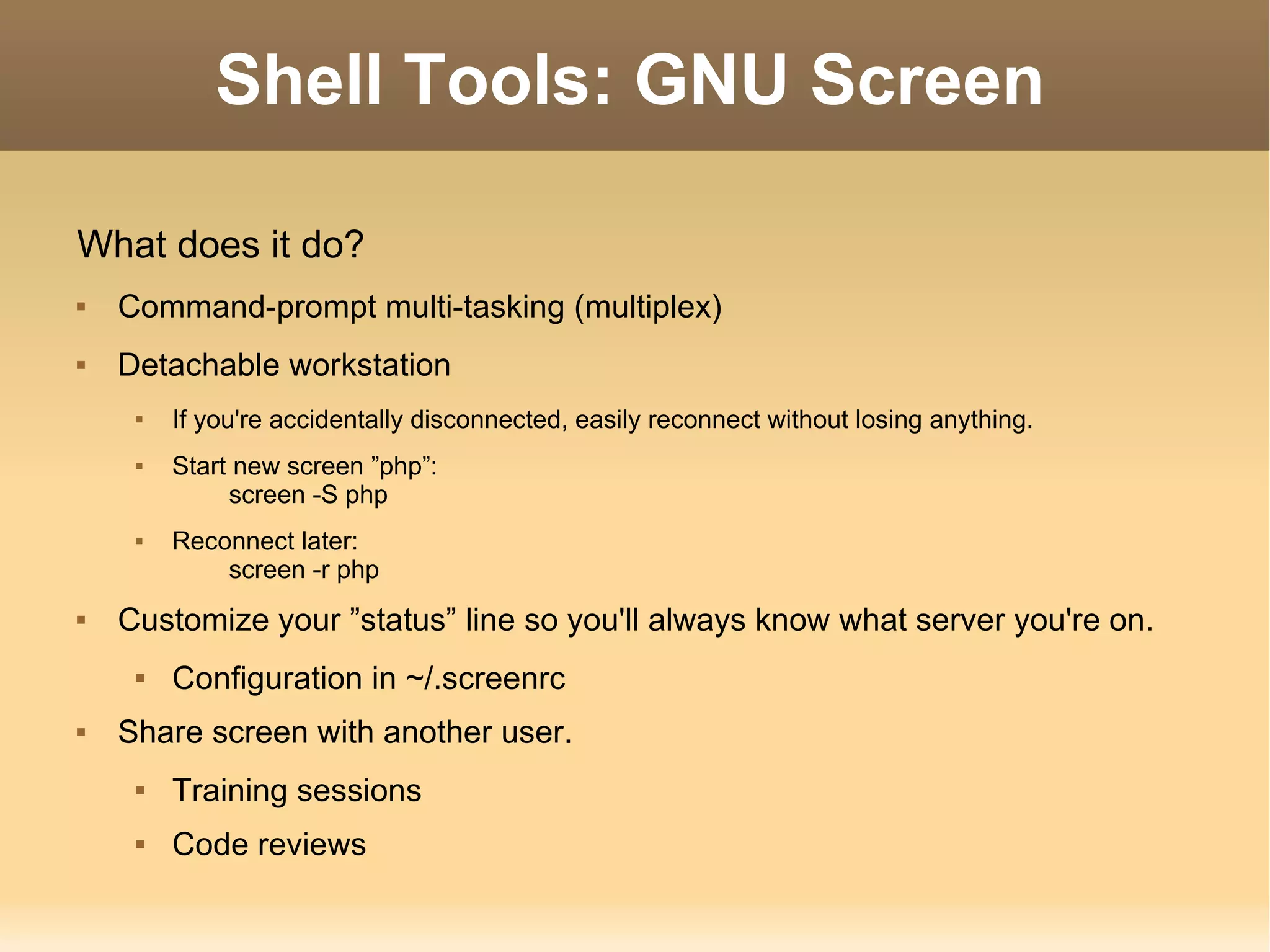 Shell Tools: GNU Screen What does it do? Command-prompt multi-tasking (multiplex) Detachable workstation If you're accidentally disconnected, easily reconnect without losing anything. Start new screen ”php”: screen -S php Reconnect later: screen -r php Customize your ”status” line so you'll always know what server you're on. Configuration in ~/.screenrc Share screen with another user. Training sessions Code reviews 