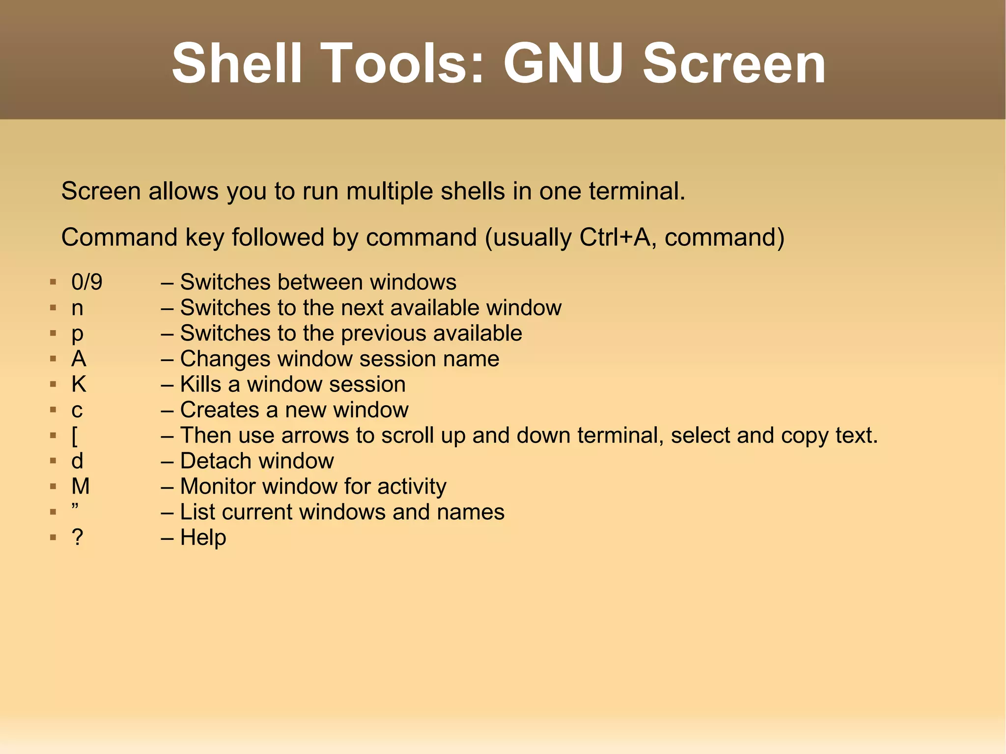 Shell Tools: GNU Screen Screen allows you to run multiple shells in one terminal. Command key followed by command (usually Ctrl+A, command) 0/9 – Switches between windows n  – Switches to the next available window p – Switches to the previous available A  – Changes window session name K  – Kills a window session c  – Creates a new window [ – Then use arrows to scroll up and down terminal, select and copy text. d – Detach window M – Monitor window for activity ” –  List current windows and names ? – Help 