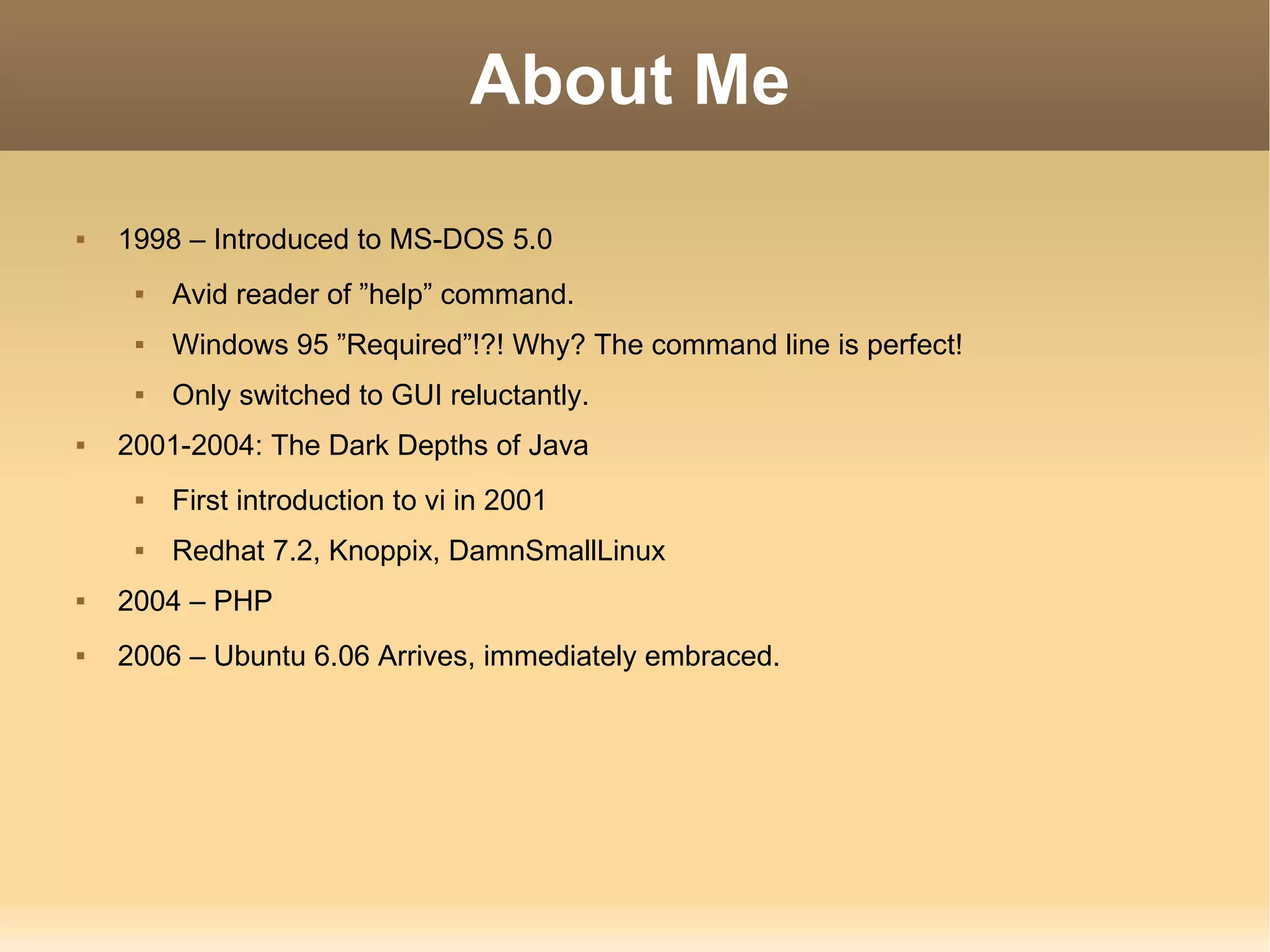 About Me 1998 – Introduced to MS-DOS 5.0 Avid reader of ”help” command. Windows 95 ”Required”!?! Why? The command line is perfect! Only switched to GUI reluctantly. 2001-2004: The Dark Depths of Java First introduction to vi in 2001 Redhat 7.2, Knoppix, DamnSmallLinux 2004 – PHP 2006 – Ubuntu 6.06 Arrives, immediately embraced. 