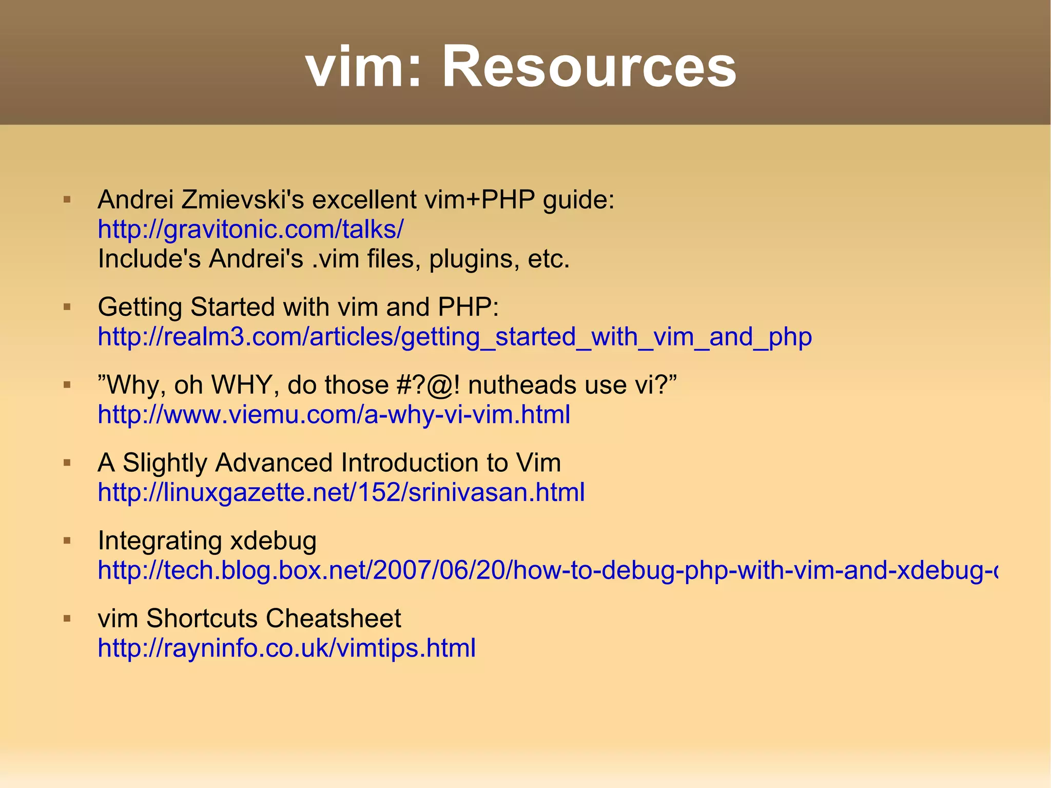 vim: Resources Andrei Zmievski's excellent vim+PHP guide: http://gravitonic.com/talks/ Include's Andrei's .vim files, plugins, etc. Getting Started with vim and PHP: http://realm3.com/articles/getting_started_with_vim_and_php ” Why, oh WHY, do those #?@! nutheads use vi?” http://www.viemu.com/a-why-vi-vim.html A Slightly Advanced Introduction to Vim http://linuxgazette.net/152/srinivasan.html Integrating xdebug http://tech.blog.box.net/2007/06/20/how-to-debug-php-with-vim-and-xdebug-on-linux/ vim Shortcuts Cheatsheet http://rayninfo.co.uk/vimtips.html 