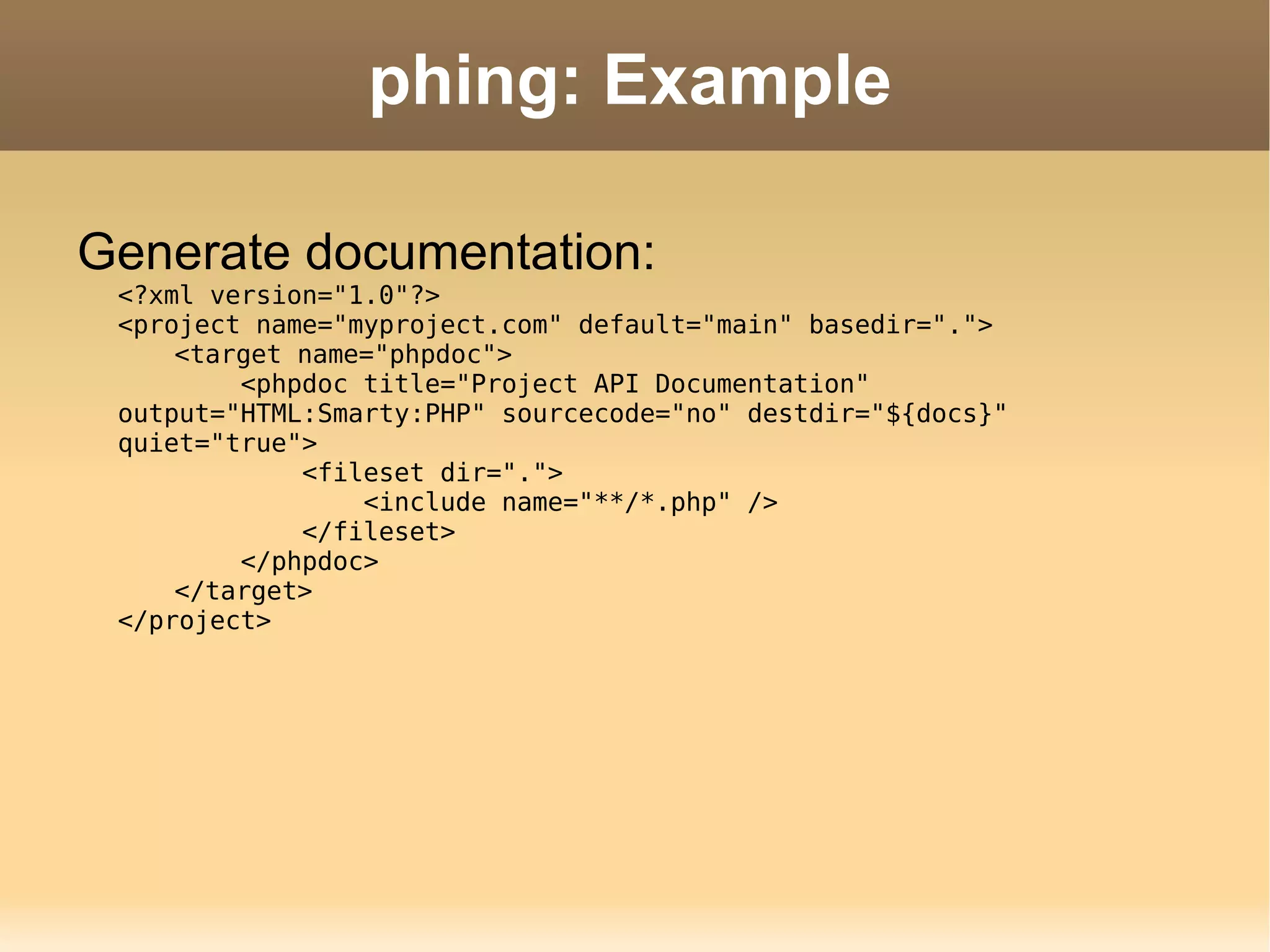 phing: Example Generate documentation: <?xml version=&quot;1.0&quot;?> <project name=&quot;myproject.com&quot; default=&quot;main&quot; basedir=&quot;.&quot;> <target name=&quot;phpdoc&quot;>   <phpdoc title=&quot;Project API Documentation&quot; output=&quot;HTML:Smarty:PHP&quot; sourcecode=&quot;no&quot; destdir=&quot;${docs}&quot; quiet=&quot;true&quot;>   <fileset dir=&quot;.&quot;>   <include name=&quot;**/*.php&quot; />   </fileset>   </phpdoc> </target> </project> 