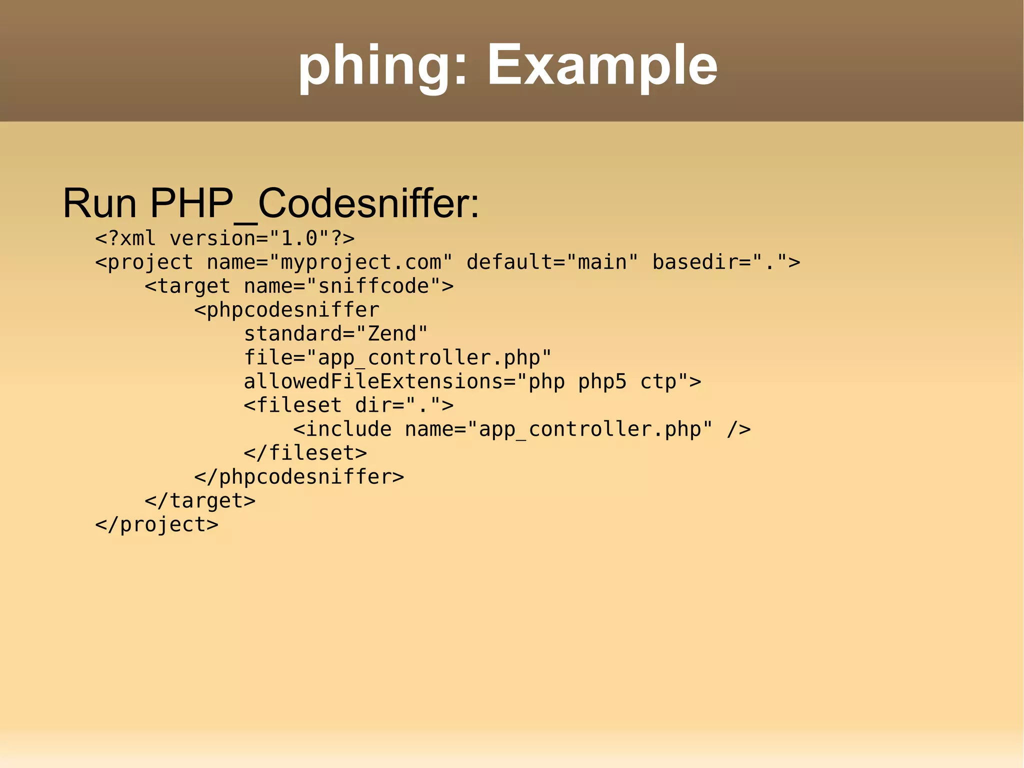 phing: Example Run PHP_Codesniffer: <?xml version=&quot;1.0&quot;?> <project name=&quot;myproject.com&quot; default=&quot;main&quot; basedir=&quot;.&quot;>   <target name=&quot;sniffcode&quot;>   <phpcodesniffer    standard=&quot;Zend&quot;    file=&quot;app_controller.php&quot;   allowedFileExtensions=&quot;php php5 ctp&quot;>   <fileset dir=&quot;.&quot;>   <include name=&quot;app_controller.php&quot; />   </fileset>   </phpcodesniffer>   </target> </project> 