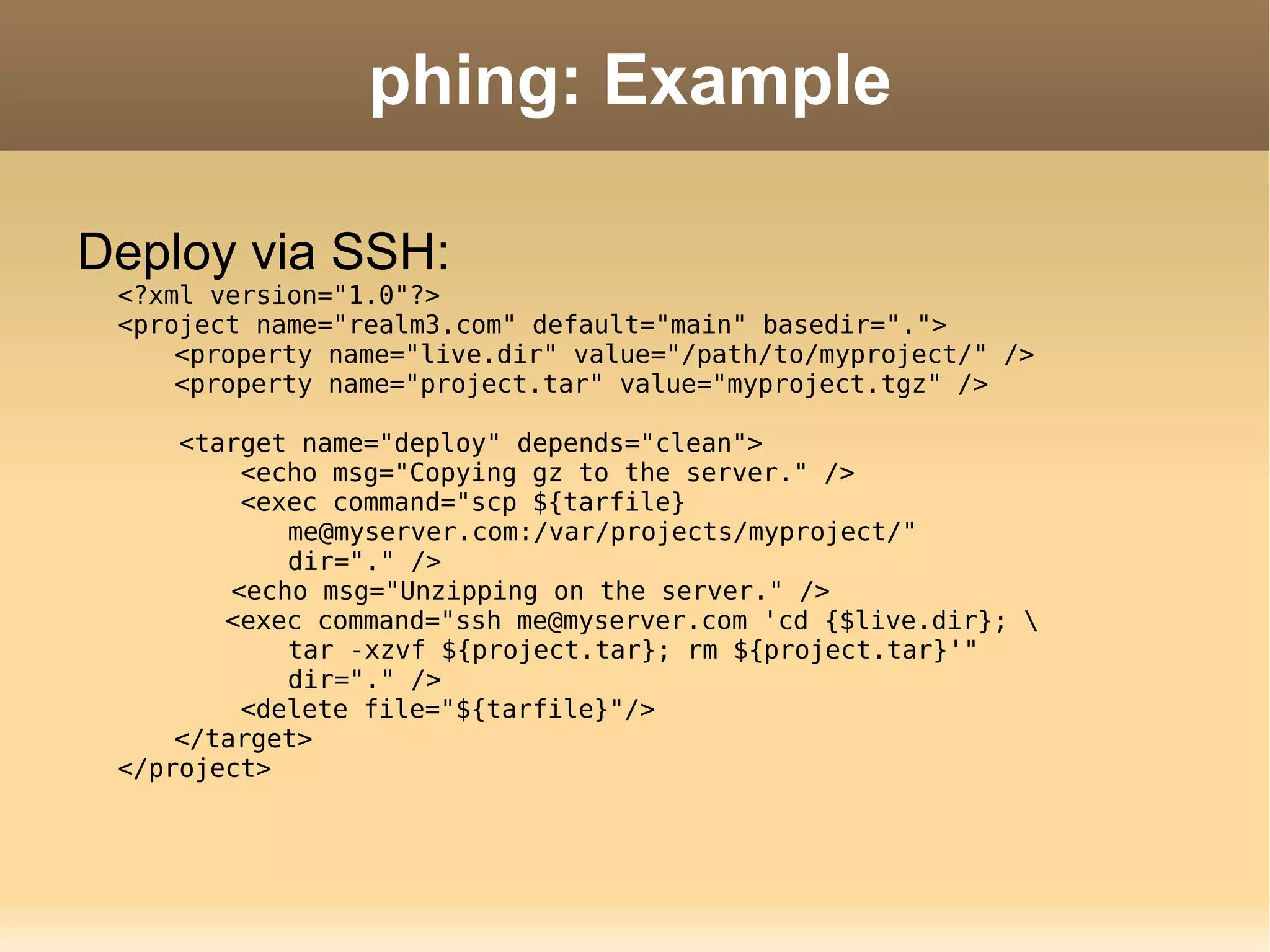 phing: Example Deploy via SSH: <?xml version=&quot;1.0&quot;?> <project name=&quot;realm3.com&quot; default=&quot;main&quot; basedir=&quot;.&quot;> <property name=&quot;live.dir&quot; value=&quot;/path/to/myproject/&quot; /> <property name=&quot;project.tar&quot; value=&quot;myproject.tgz&quot; />   <target name=&quot;deploy&quot; depends=&quot;clean&quot;>   <echo msg=&quot;Copying gz to the server.&quot; />   <exec command=&quot;scp ${tarfile} me@myserver.com:/var/projects/myproject/&quot;  dir=&quot;.&quot; /> <echo msg=&quot;Unzipping on the server.&quot; />   <exec command=&quot;ssh me@myserver.com 'cd {$live.dir}; \ tar -xzvf ${project.tar}; rm ${project.tar}'&quot;  dir=&quot;.&quot; />   <delete file=&quot;${tarfile}&quot;/> </target> </project>   
