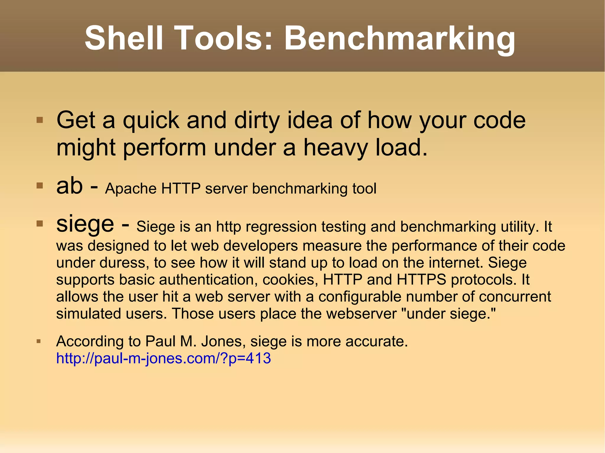 Shell Tools: Benchmarking Get a quick and dirty idea of how your code might perform under a heavy load. ab -  Apache HTTP server benchmarking tool siege -  Siege is an http regression testing and benchmarking utility. It was designed to let web developers measure the performance of their code under duress, to see how it will stand up to load on the internet. Siege supports basic authentication, cookies, HTTP and HTTPS protocols. It allows the user hit a web server with a configurable number of concurrent simulated users. Those users place the webserver &quot;under siege.&quot;  According to Paul M. Jones, siege is more accurate. http://paul-m-jones.com/?p=413 