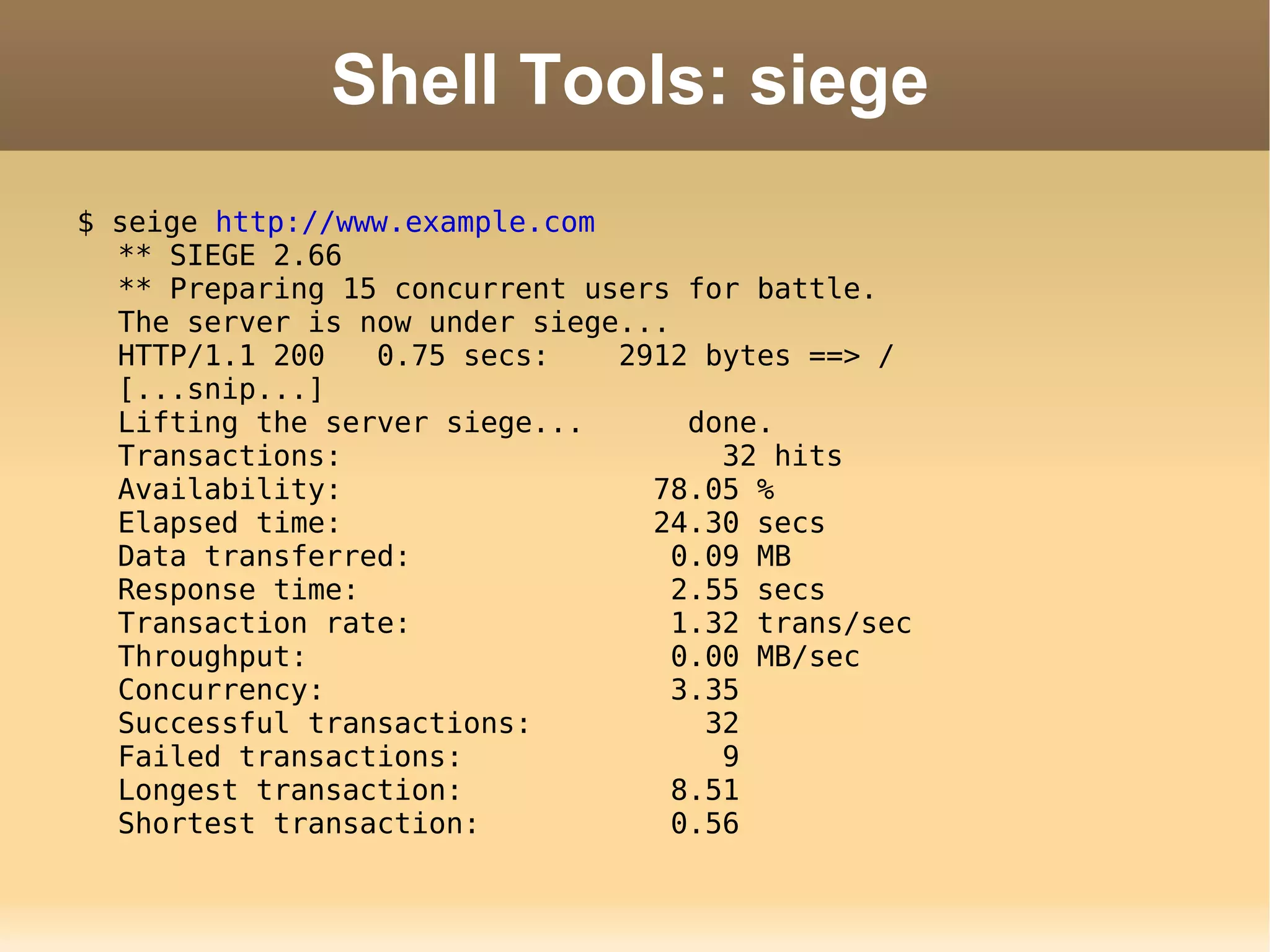 Shell Tools: siege $ seige  http://www.example.com ** SIEGE 2.66 ** Preparing 15 concurrent users for battle. The server is now under siege... HTTP/1.1 200  0.75 secs:  2912 bytes ==> / [...snip...] Lifting the server siege...  done. Transactions:  32 hits Availability:  78.05 % Elapsed time:  24.30 secs Data transferred:  0.09 MB Response time:  2.55 secs Transaction rate:  1.32 trans/sec Throughput:  0.00 MB/sec Concurrency:  3.35 Successful transactions:  32 Failed transactions:  9 Longest transaction:  8.51 Shortest transaction:  0.56 