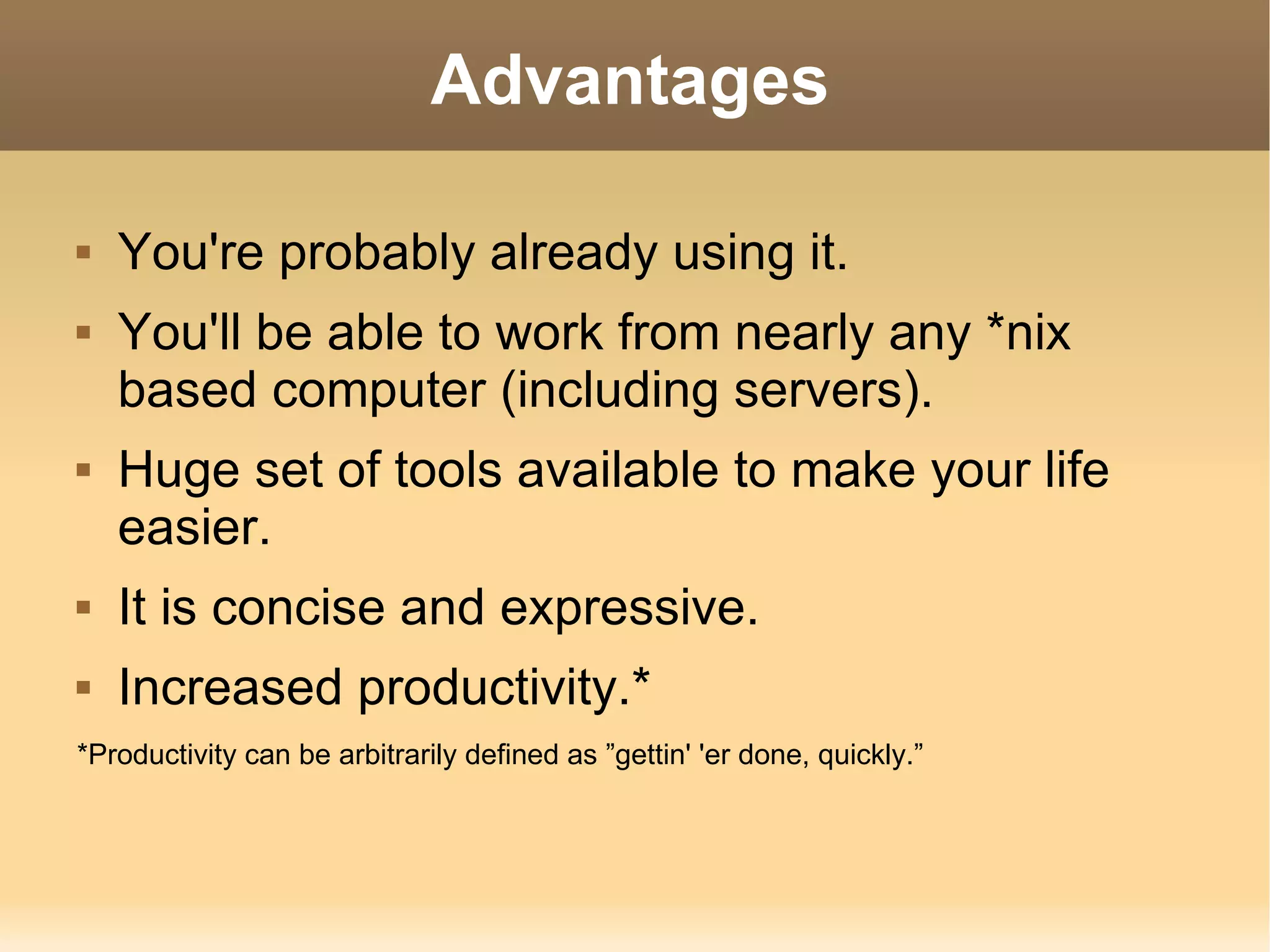 Advantages You're probably already using it. You'll be able to work from nearly any *nix based computer (including servers). Huge set of tools available to make your life easier. It is concise and expressive. Increased productivity.* *Productivity can be arbitrarily defined as ”gettin' 'er done, quickly.” 