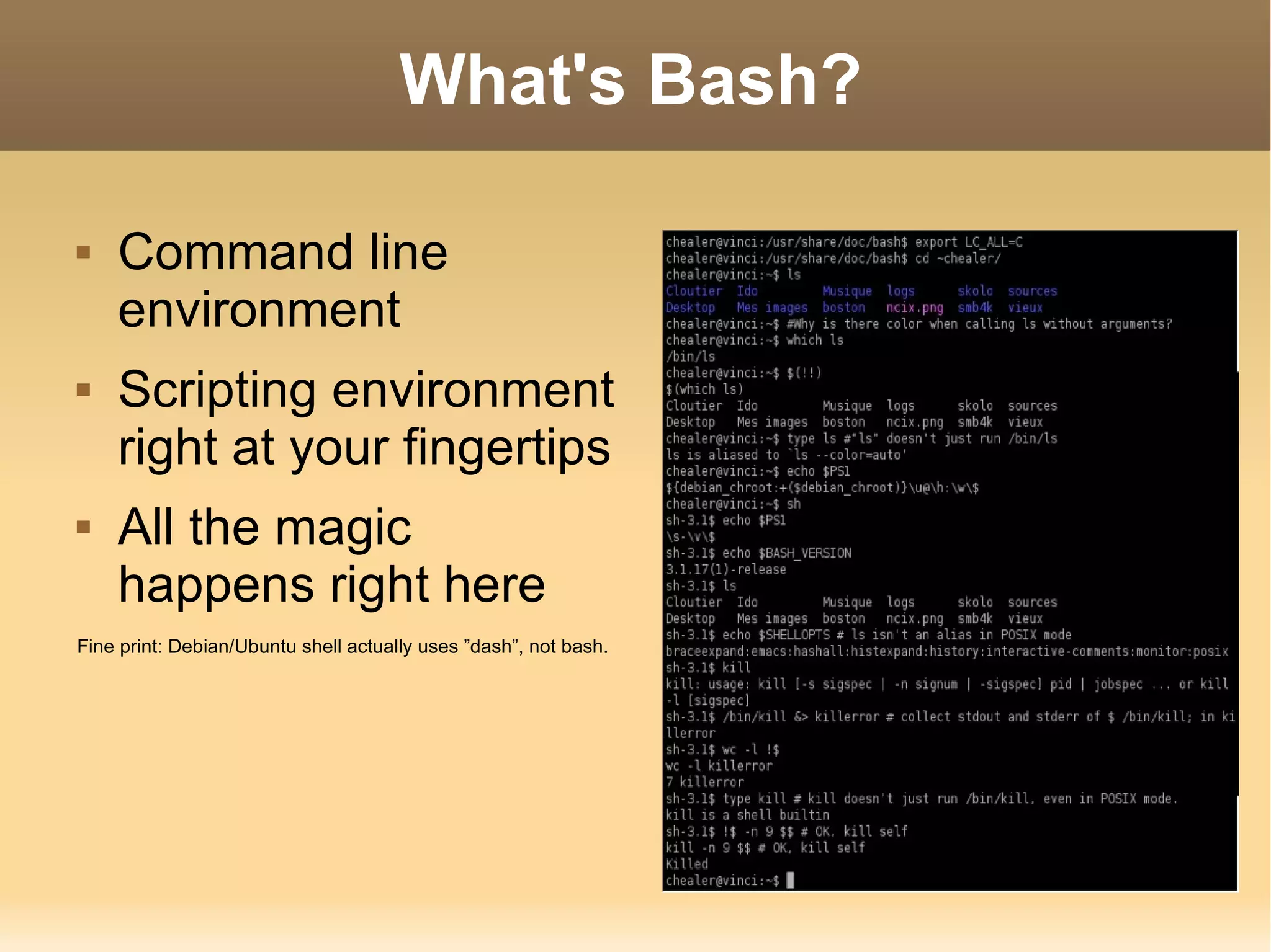 What's Bash? Command line environment Scripting environment right at your fingertips All the magic happens right here Fine print: Debian/Ubuntu shell actually uses ”dash”, not bash. 