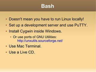 Bash Doesn't mean you have to run Linux locally! Set up a development server and use PuTTY. Install Cygwin inside Windows. Or use ports of GNU Utilities: http://unxutils.sourceforge.net/ Use Mac Terminal. Use a Live CD. 