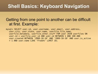 Shell Basics: Keyboard Navigation Getting from one point to another can be difficult at first. Example: mysql> SELECT user.id, user.username, user.email, user.address, user.city, user.state, user.name, userfile.file_name, userfile.metadata, userfile.other_stuff FOM user JOIN userfiles ON user.id = userfile.user_id AND user.id BETWEEN 1 AND 100 AND user.created BETWEEN '2008-10-10' AND '2009-10-10' AND user.is_active = 1 AND user.name LIKE 'Frodo%' LIMIT 10; 