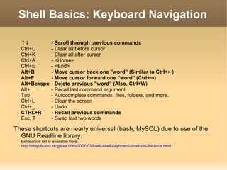 Shell Basics: Keyboard Navigation ↑↓ -  Scroll through previous commands Ctrl+U - Clear all before cursor Ctrl+K - Clear all after cursor Ctrl+A - <Home> Ctrl+E - <End> Alt+B - Move cursor back one ”word” (Similar to Ctrl+ ← ) Alt+F - Move cursor forward one ”word” (Ctrl+ -> ) Alt+Bckspc - Delete previous ”word” (Also, Ctrl+W) Alt+. - Recall last command argument Tab - Autocomplete commands, files, folders, and more. Ctrl+L - Clear the screen Ctrl+_ - Undo CTRL+R - Recall previous commands Esc, T - Swap last two words These shortcuts are nearly universal (bash, MySQL) due to use of the GNU Readline library. Exhaustive list is available here:  http://onlyubuntu.blogspot.com/2007/03/bash-shell-keyboard-shortcuts-for-linux.html 