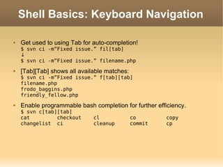Shell Basics: Keyboard Navigation Get used to using Tab for auto-completion! $ svn ci -m”Fixed issue.” fil[tab] ↓ $ svn ci -m”Fixed issue.” filename.php [Tab][Tab] shows all available matches: $ svn ci -m”Fixed issue.” f[tab][tab] filename.php frodo_baggins.php friendly_fellow.php Enable programmable bash completion for further efficiency. $ svn c[tab][tab] cat  checkout  cl  co  copy  changelist  ci  cleanup  commit  cp  