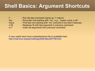 Shell Basics: Argument Shortcuts !! - Run the last command (same as  ↑ +return) !my - Runs last cmd starting with ”my”, e.g., ”mysql -uroot -p db” !my:p - Find last cmd starting with ”my” and print it out (don't execute) vi !$  - Replaces !$ with last argument in previous command vi !* - Insert all arguments from previous command A very useful (and more comprehensive) list is available here: http://mail.linux.ie/pipermail/ilug/2006-May/087799.html 
